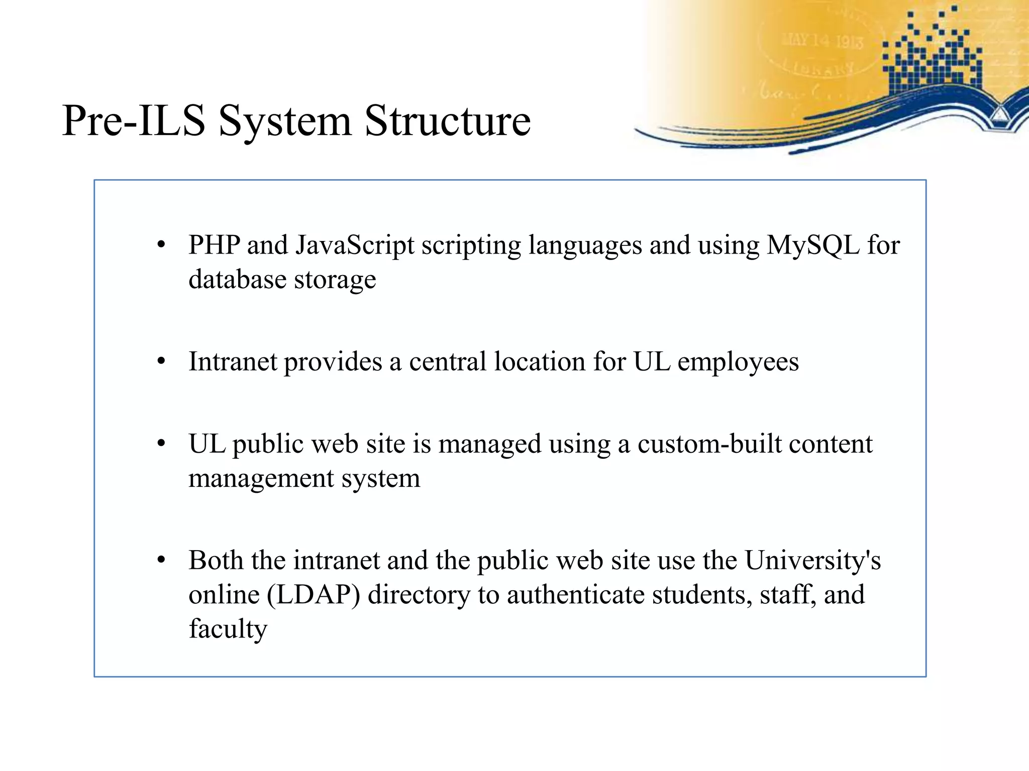 Pre-ILS System Structure

    • PHP and JavaScript scripting languages and using MySQL for
      database storage

    • Intranet provides a central location for UL employees

    • UL public web site is managed using a custom-built content
      management system

    • Both the intranet and the public web site use the University's
      online (LDAP) directory to authenticate students, staff, and
      faculty
 