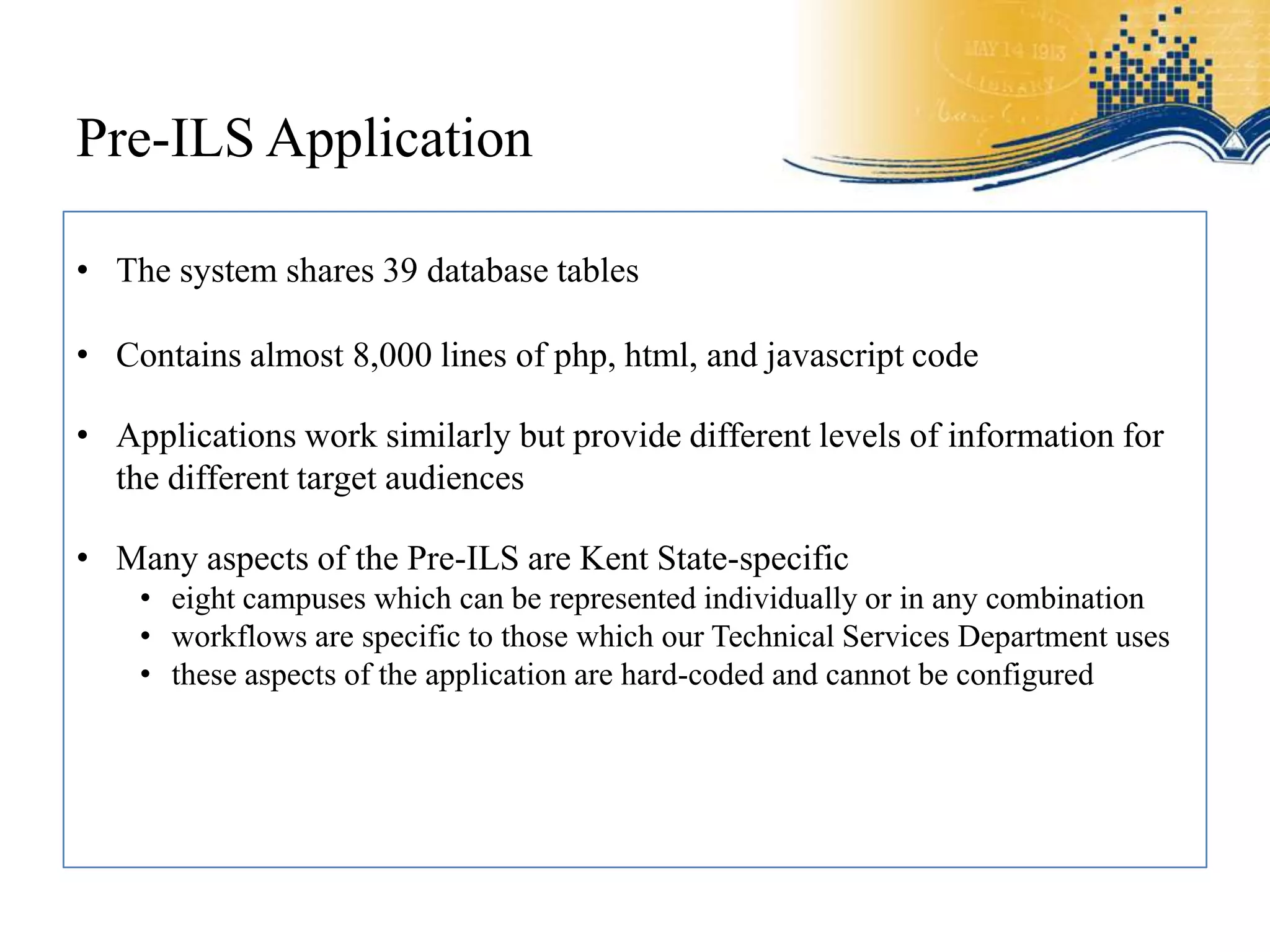 Pre-ILS Application

• The system shares 39 database tables

• Contains almost 8,000 lines of php, html, and javascript code

• Applications work similarly but provide different levels of information for
  the different target audiences

• Many aspects of the Pre-ILS are Kent State-specific
    • eight campuses which can be represented individually or in any combination
    • workflows are specific to those which our Technical Services Department uses
    • these aspects of the application are hard-coded and cannot be configured
 