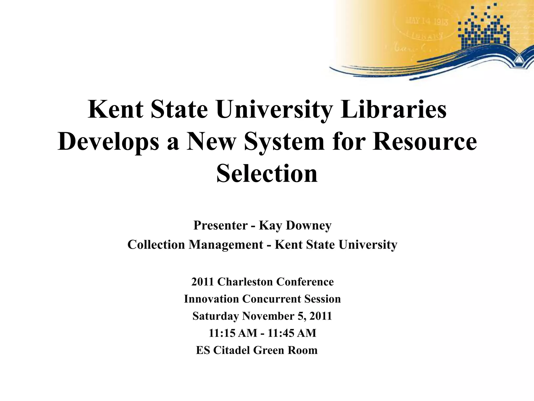 Kent State University Libraries
Develops a New System for Resource
             Selection
                Presenter - Kay Downey
     Collection Management - Kent State University

               2011 Charleston Conference
              Innovation Concurrent Session
                Saturday November 5, 2011
                   11:15 AM - 11:45 AM
                 ES Citadel Green Room
 
