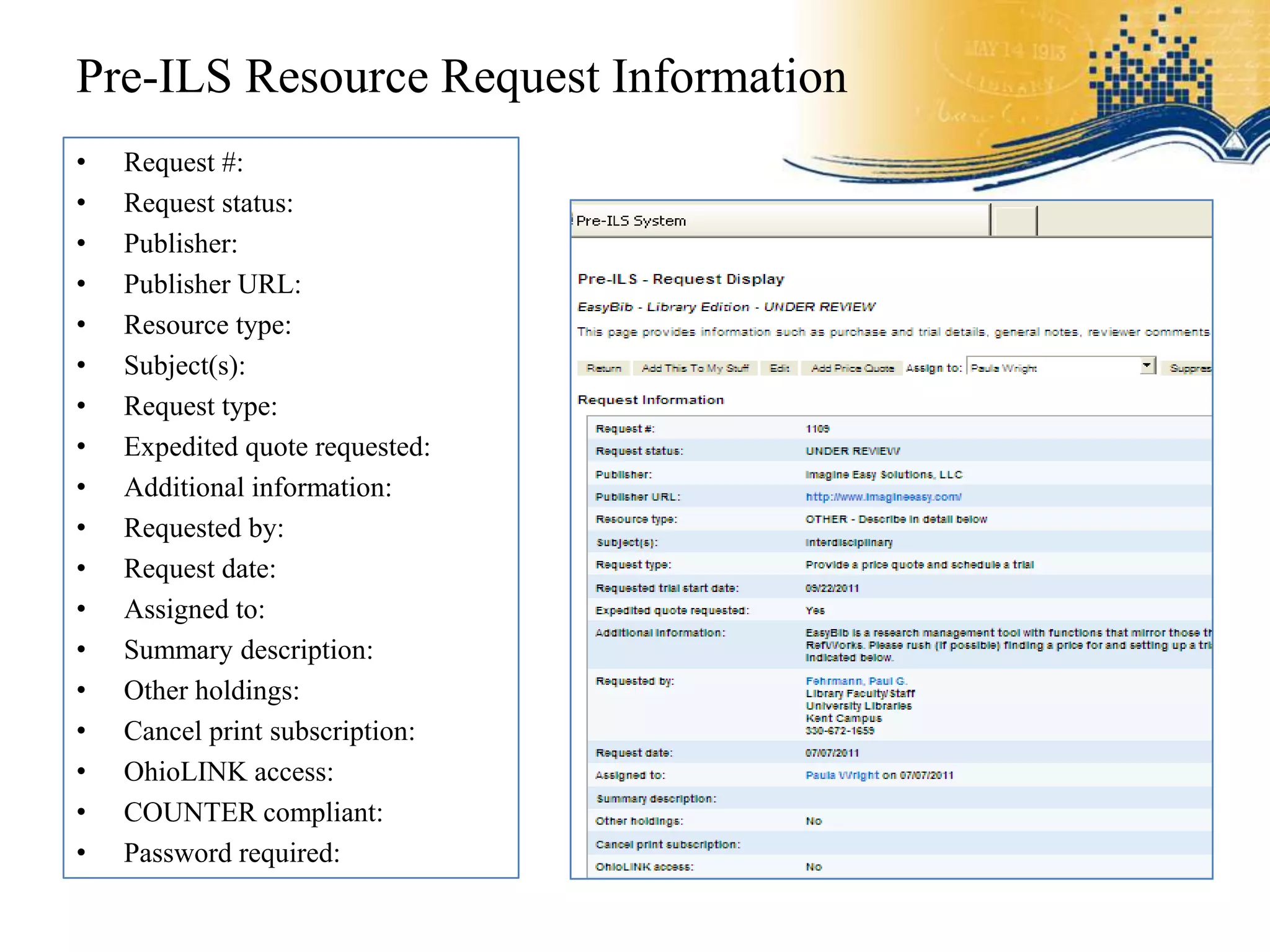 Pre-ILS Resource Request Information
•   Request #:
•   Request status:
•   Publisher:
•   Publisher URL:
•   Resource type:
•   Subject(s):
•   Request type:
•   Expedited quote requested:
•   Additional information:
•   Requested by:
•   Request date:
•   Assigned to:
•   Summary description:
•   Other holdings:
•   Cancel print subscription:
•   OhioLINK access:
•   COUNTER compliant:
•   Password required:
 