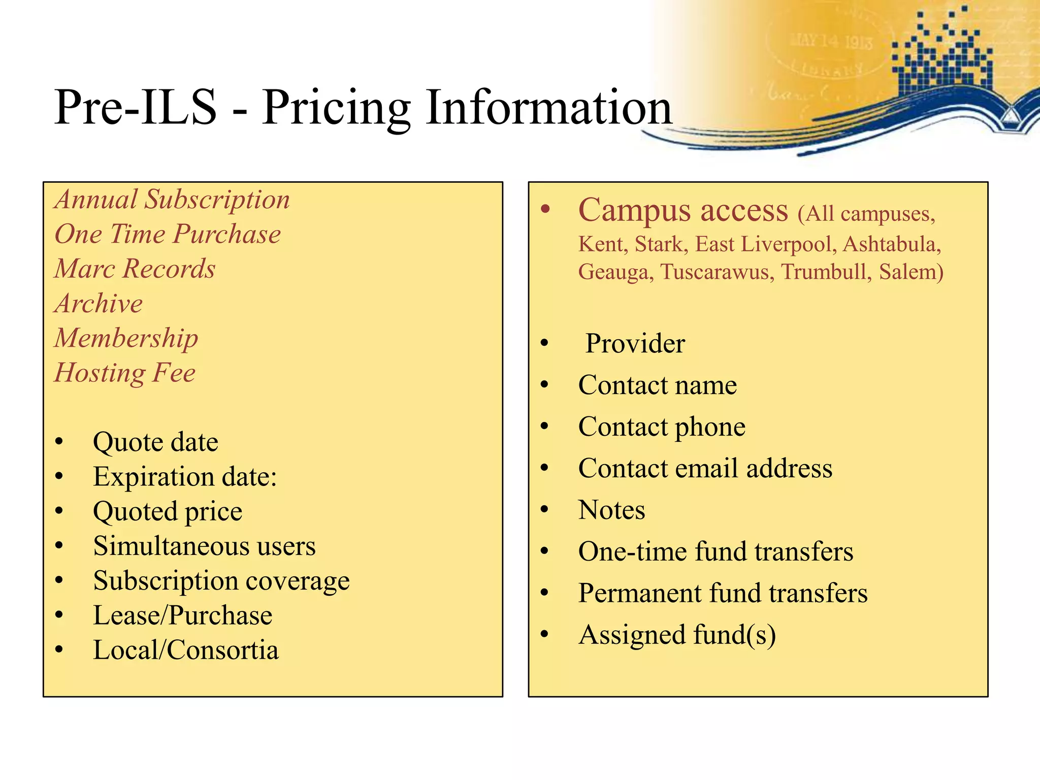 Pre-ILS - Pricing Information
Annual Subscription         • Campus access (All campuses,
One Time Purchase               Kent, Stark, East Liverpool, Ashtabula,
Marc Records                    Geauga, Tuscarawus, Trumbull, Salem)
Archive
Membership                  •   Provider
Hosting Fee                 •   Contact name
                            •   Contact phone
•   Quote date
•   Expiration date:        •   Contact email address
•   Quoted price            •   Notes
•   Simultaneous users      •   One-time fund transfers
•   Subscription coverage   •   Permanent fund transfers
•   Lease/Purchase
                            •   Assigned fund(s)
•   Local/Consortia
 