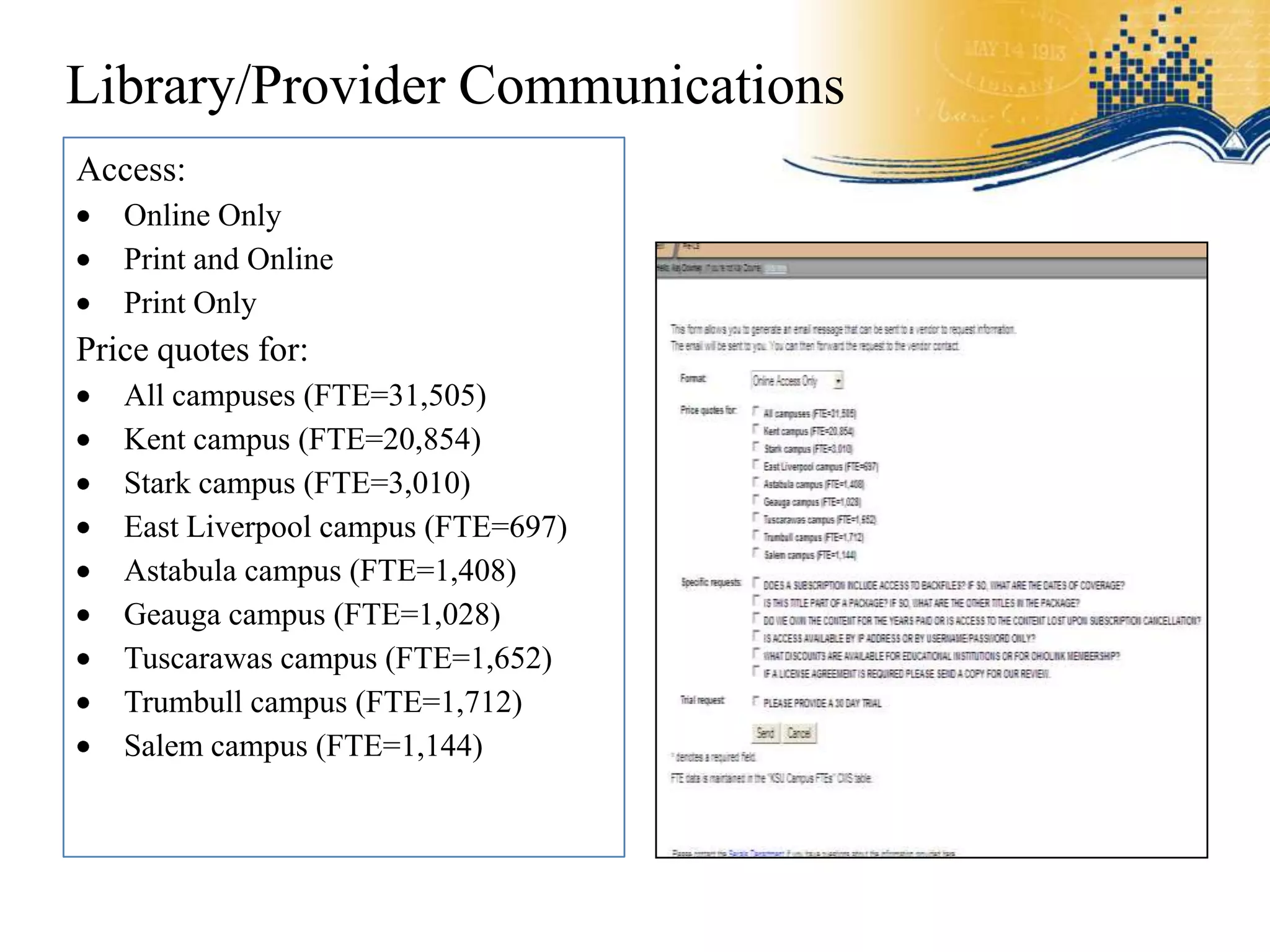 Library/Provider Communications
Access:
   Online Only
   Print and Online
   Print Only
Price quotes for:
   All campuses (FTE=31,505)
   Kent campus (FTE=20,854)
   Stark campus (FTE=3,010)
   East Liverpool campus (FTE=697)
   Astabula campus (FTE=1,408)
   Geauga campus (FTE=1,028)
   Tuscarawas campus (FTE=1,652)
   Trumbull campus (FTE=1,712)
   Salem campus (FTE=1,144)
 