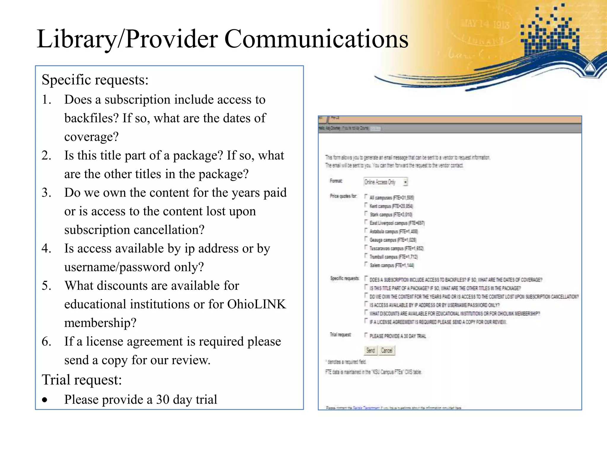 Library/Provider Communications
Specific requests:
1. Does a subscription include access to
   backfiles? If so, what are the dates of
   coverage?
2. Is this title part of a package? If so, what
   are the other titles in the package?
3. Do we own the content for the years paid
   or is access to the content lost upon
   subscription cancellation?
4. Is access available by ip address or by
   username/password only?
5. What discounts are available for
   educational institutions or for OhioLINK
   membership?
6. If a license agreement is required please
   send a copy for our review.
Trial request:
    Please provide a 30 day trial
 
