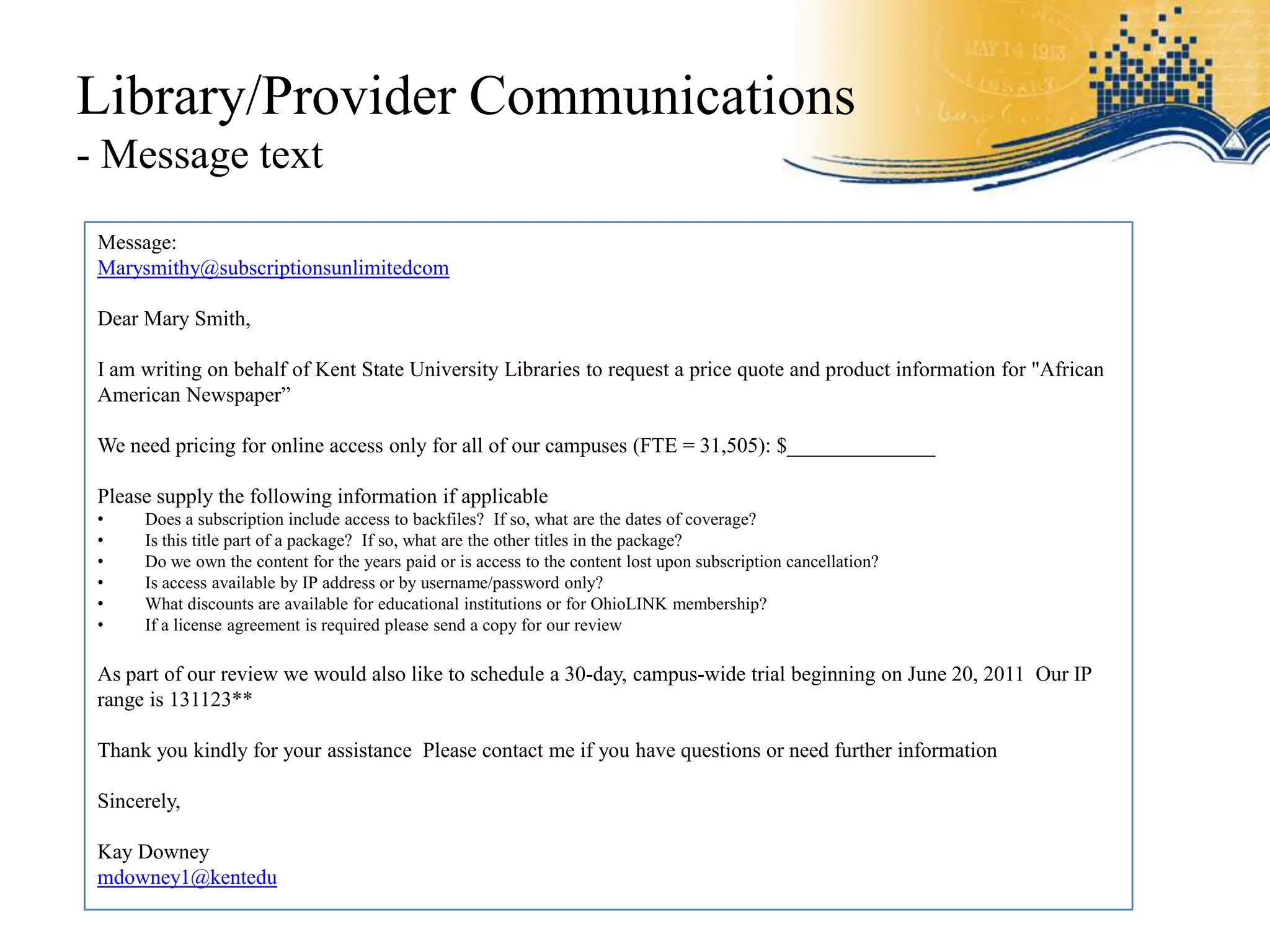 Library/Provider Communications
- Message text
 Message:
 Marysmithy@subscriptionsunlimitedcom

 Dear Mary Smith,

 I am writing on behalf of Kent State University Libraries to request a price quote and product information for "African
 American Newspaper”

 We need pricing for online access only for all of our campuses (FTE = 31,505): $______________

 Please supply the following information if applicable
 •    Does a subscription include access to backfiles? If so, what are the dates of coverage?
 •    Is this title part of a package? If so, what are the other titles in the package?
 •    Do we own the content for the years paid or is access to the content lost upon subscription cancellation?
 •    Is access available by IP address or by username/password only?
 •    What discounts are available for educational institutions or for OhioLINK membership?
 •    If a license agreement is required please send a copy for our review

 As part of our review we would also like to schedule a 30-day, campus-wide trial beginning on June 20, 2011 Our IP
 range is 131123**

 Thank you kindly for your assistance Please contact me if you have questions or need further information

 Sincerely,

 Kay Downey
 mdowney1@kentedu
 