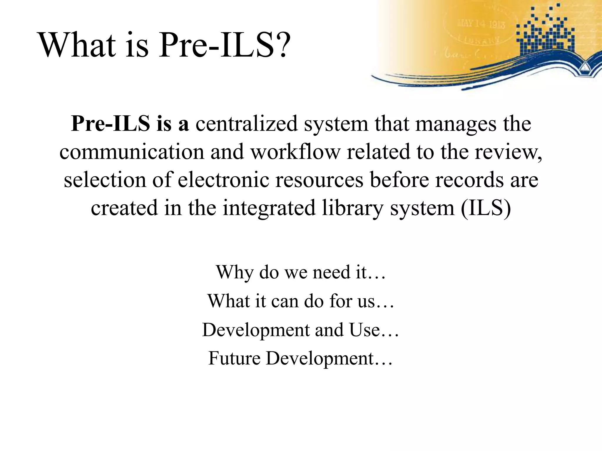 What is Pre-ILS?

  Pre-ILS is a centralized system that manages the
 communication and workflow related to the review,
 selection of electronic resources before records are
    created in the integrated library system (ILS)

                 Why do we need it…
                What it can do for us…
                Development and Use…
                Future Development…
 