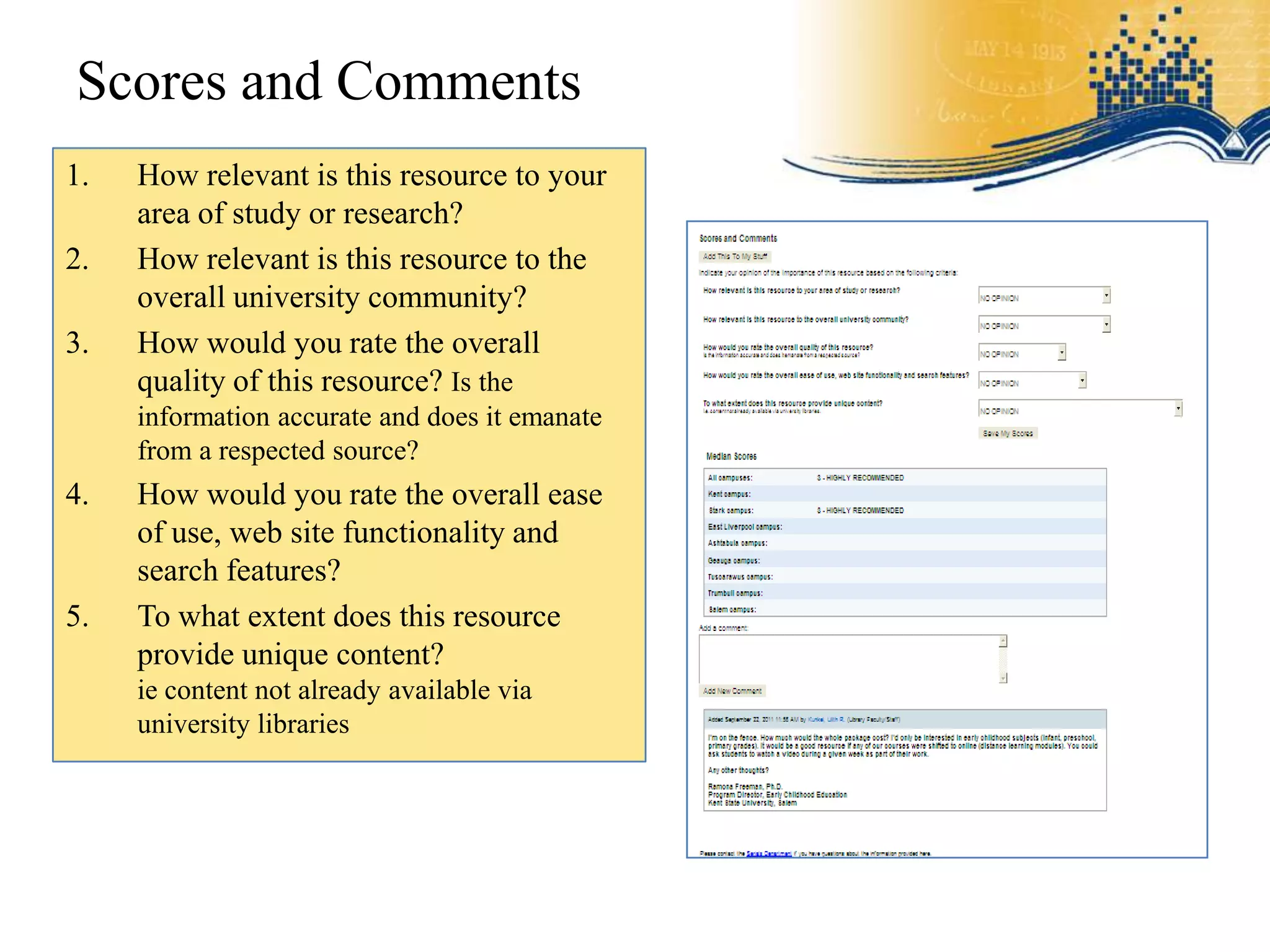 Scores and Comments
1.   How relevant is this resource to your
     area of study or research?
2.   How relevant is this resource to the
     overall university community?
3.   How would you rate the overall
     quality of this resource? Is the
     information accurate and does it emanate
     from a respected source?
4.   How would you rate the overall ease
     of use, web site functionality and
     search features?
5.   To what extent does this resource
     provide unique content?
     ie content not already available via
     university libraries
 
