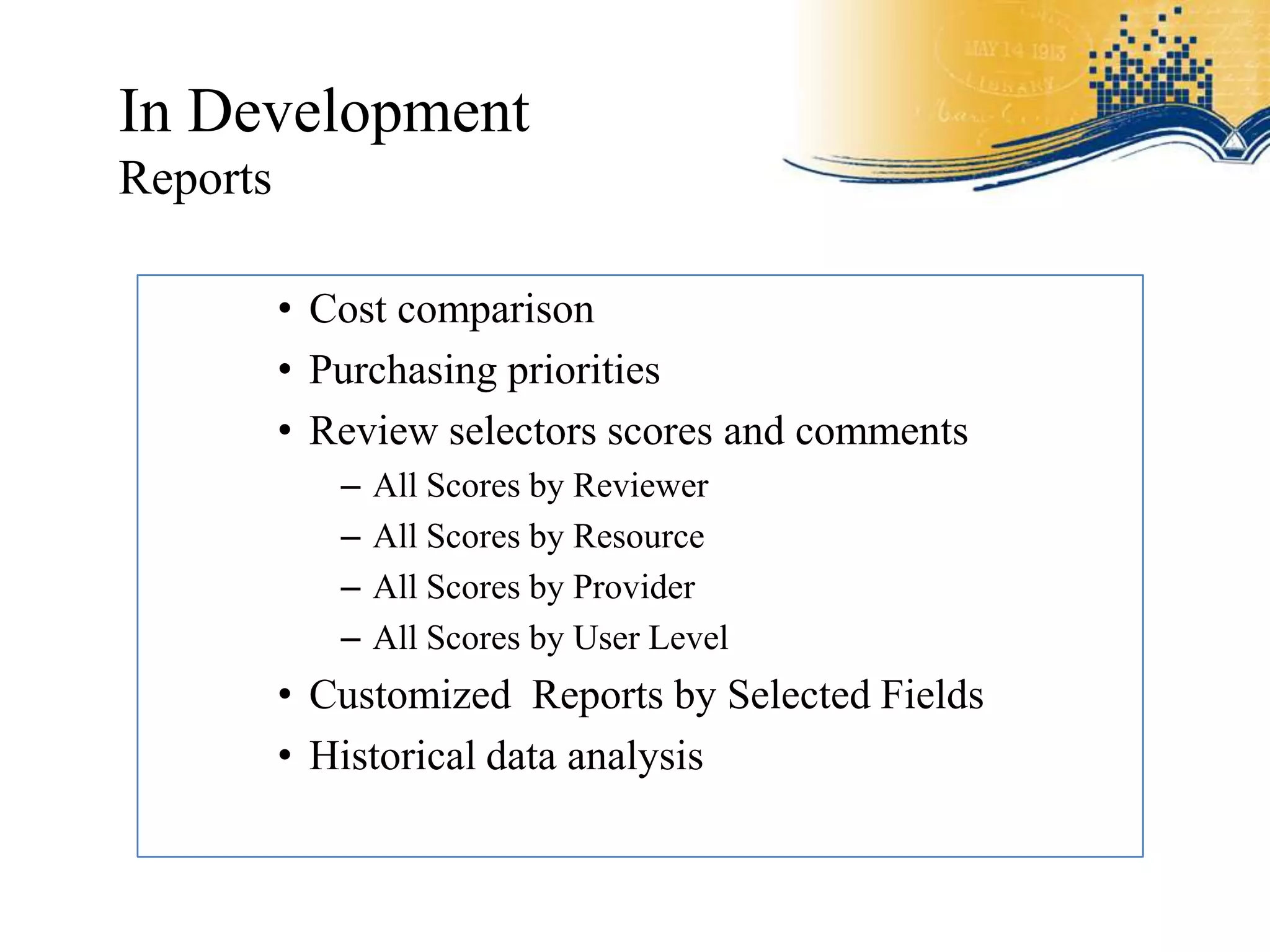 In Development
Reports

          • Cost comparison
          • Purchasing priorities
          • Review selectors scores and comments
             –   All Scores by Reviewer
             –   All Scores by Resource
             –   All Scores by Provider
             –   All Scores by User Level
          • Customized Reports by Selected Fields
          • Historical data analysis
 