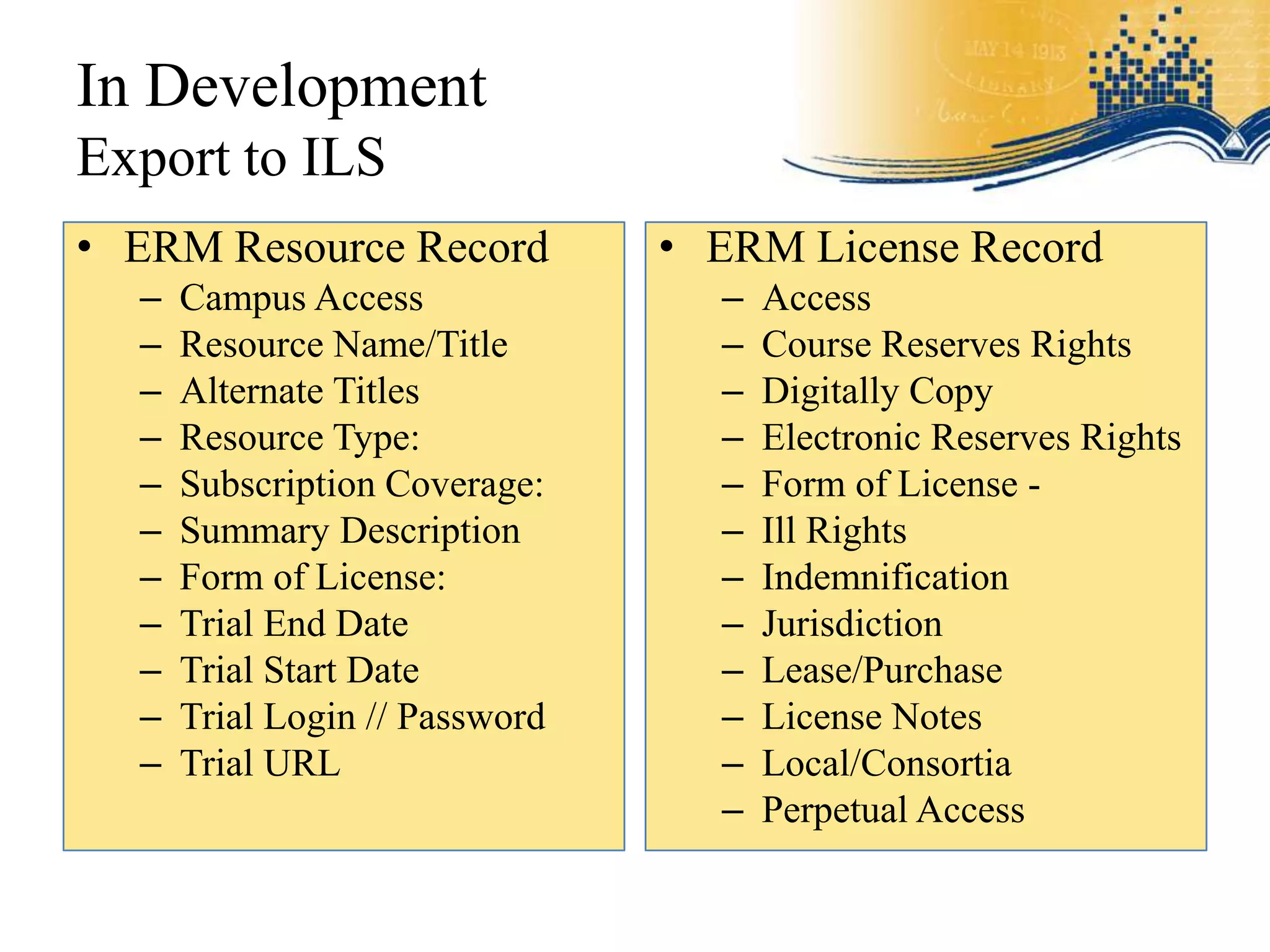 In Development
Export to ILS
• ERM Resource Record           • ERM License Record
  –   Campus Access               –   Access
  –   Resource Name/Title         –   Course Reserves Rights
  –   Alternate Titles            –   Digitally Copy
  –   Resource Type:              –   Electronic Reserves Rights
  –   Subscription Coverage:      –   Form of License -
  –   Summary Description         –   Ill Rights
  –   Form of License:            –   Indemnification
  –   Trial End Date              –   Jurisdiction
  –   Trial Start Date            –   Lease/Purchase
  –   Trial Login // Password     –   License Notes
  –   Trial URL                   –   Local/Consortia
                                  –   Perpetual Access
 