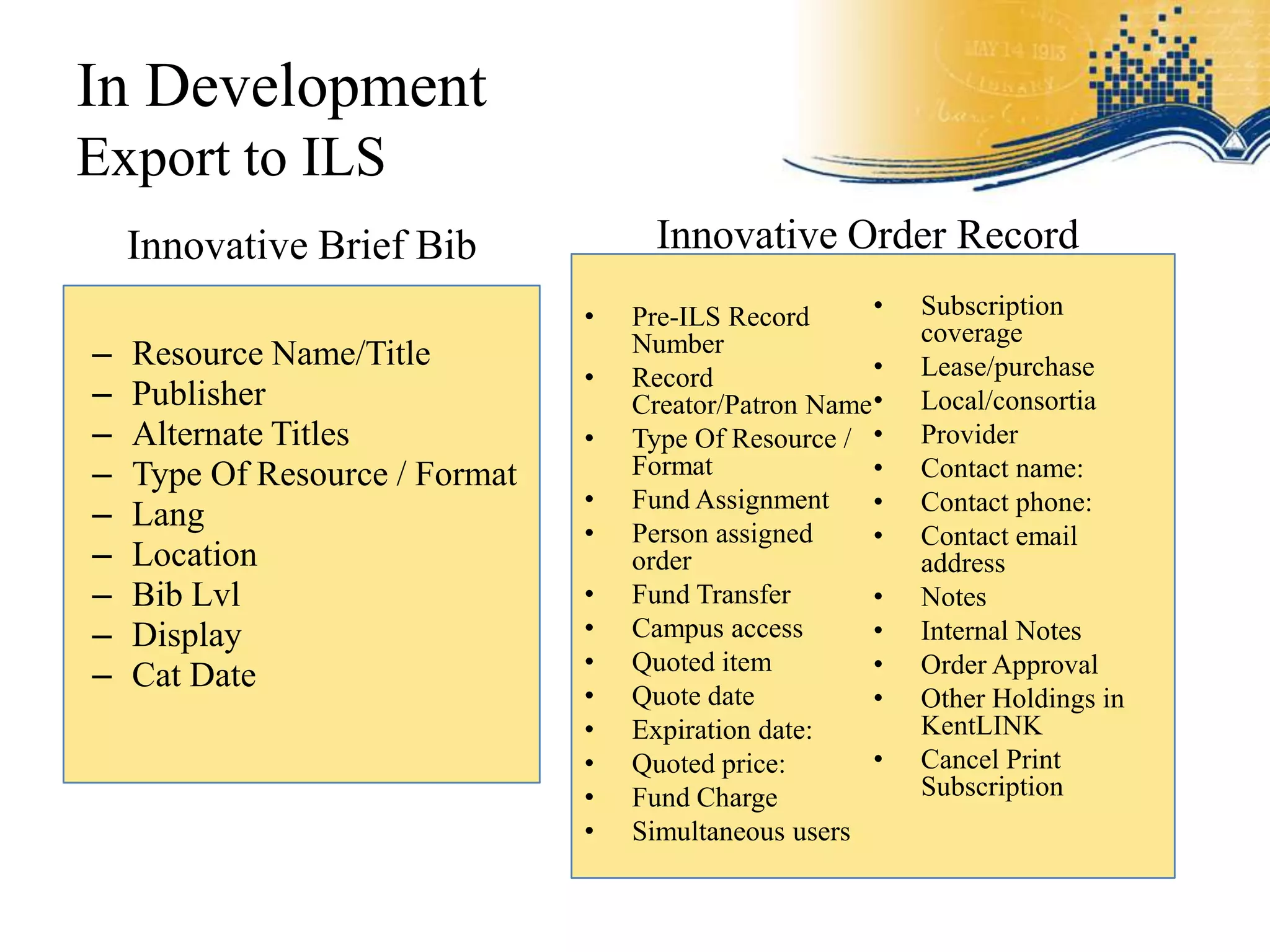 In Development
Export to ILS
    Innovative Brief Bib              Innovative Order Record
                                •   Pre-ILS Record      •   Subscription
                                                            coverage
–   Resource Name/Title             Number
                                                        •   Lease/purchase
                                •   Record
–   Publisher                       Creator/Patron Name •   Local/consortia
–   Alternate Titles            •   Type Of Resource / •    Provider
–   Type Of Resource / Format       Format              •   Contact name:
                                •   Fund Assignment     •   Contact phone:
–   Lang                        •   Person assigned     •   Contact email
–   Location                        order                   address
–   Bib Lvl                     •   Fund Transfer       •   Notes
–   Display                     •   Campus access       •   Internal Notes
                                •   Quoted item         •
–   Cat Date                                                Order Approval
                                •   Quote date          •   Other Holdings in
                                •   Expiration date:        KentLINK
                                •   Quoted price:       •   Cancel Print
                                •   Fund Charge             Subscription
                                •   Simultaneous users
 