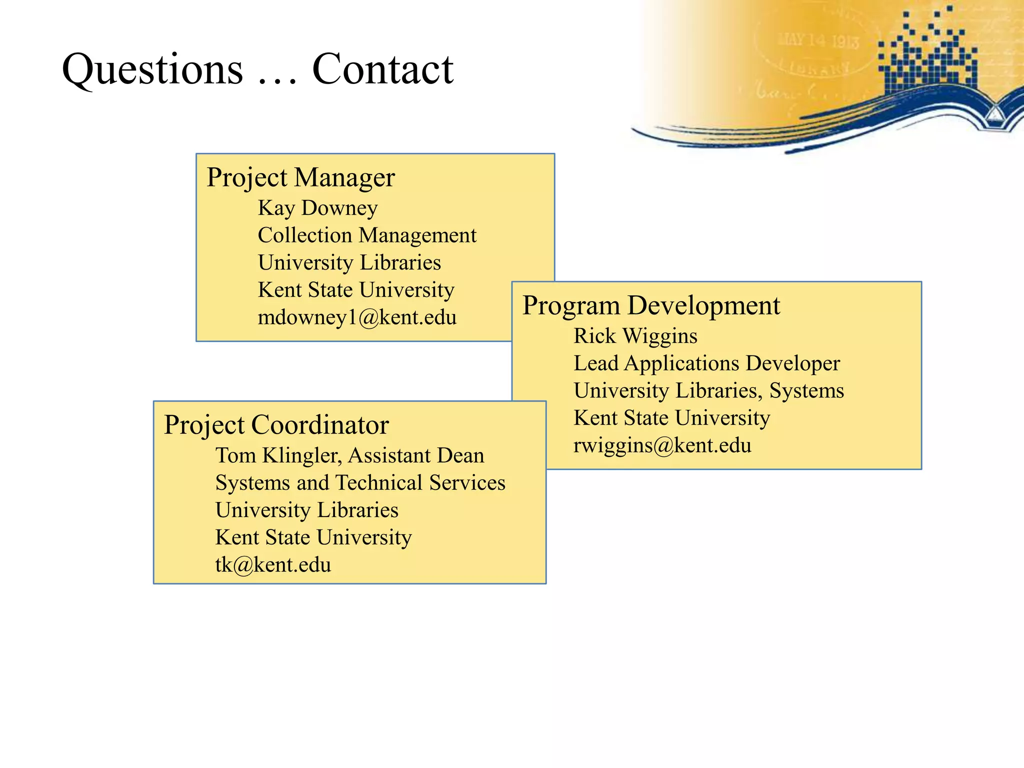 Questions … Contact

       Project Manager
            Kay Downey
            Collection Management
            University Libraries
            Kent State University
            mdowney1@kent.edu            Program Development
                                            Rick Wiggins
                                            Lead Applications Developer
                                            University Libraries, Systems
    Project Coordinator                     Kent State University
        Tom Klingler, Assistant Dean        rwiggins@kent.edu
        Systems and Technical Services
        University Libraries
        Kent State University
        tk@kent.edu
 