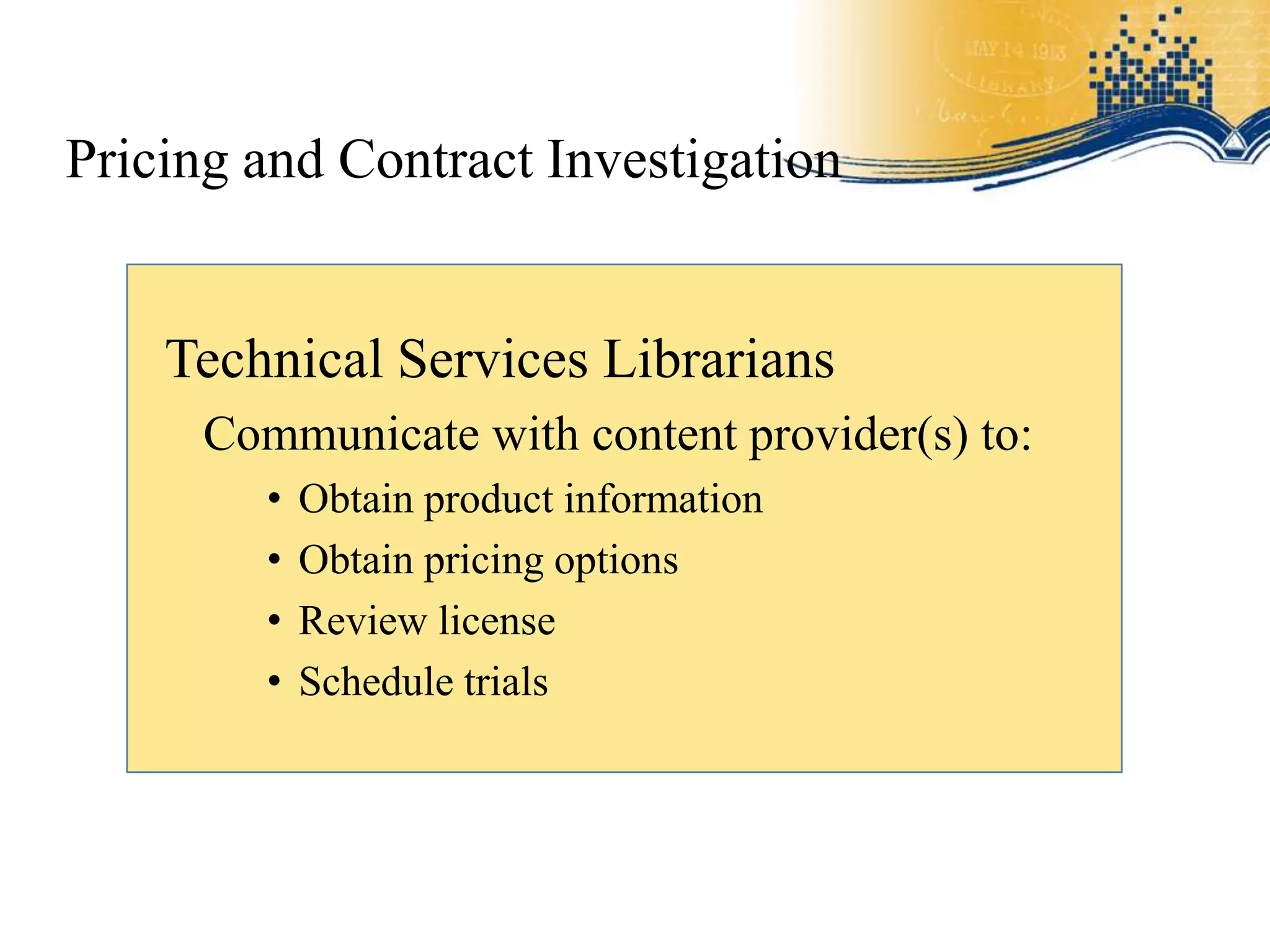 Pricing and Contract Investigation


    Technical Services Librarians
      Communicate with content provider(s) to:
         •   Obtain product information
         •   Obtain pricing options
         •   Review license
         •   Schedule trials
 