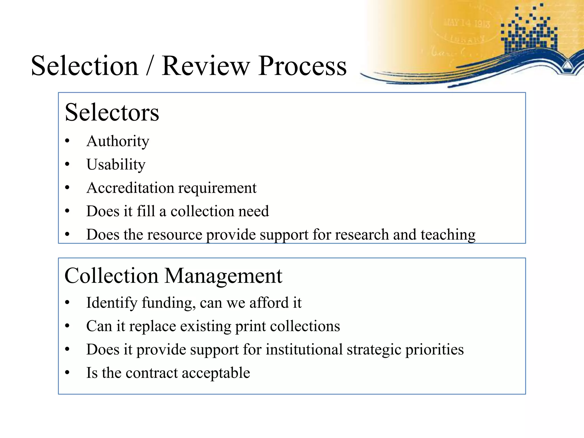 Selection / Review Process
  Selectors
  •   Authority
  •   Usability
  •   Accreditation requirement
  •   Does it fill a collection need
  •   Does the resource provide support for research and teaching

  Collection Management
  •   Identify funding, can we afford it
  •   Can it replace existing print collections
  •   Does it provide support for institutional strategic priorities
  •   Is the contract acceptable
 