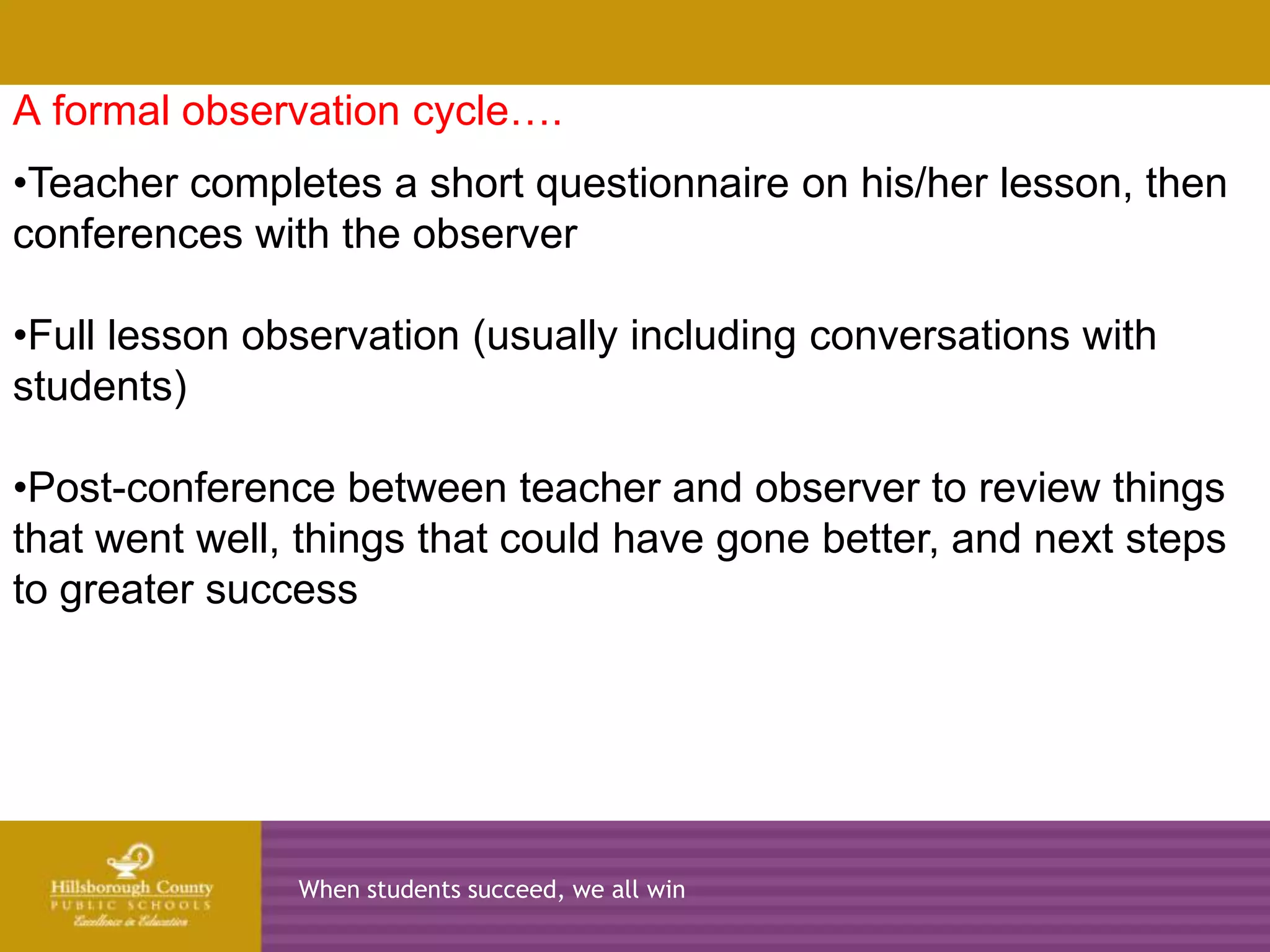 A formal observation cycle….
•Teacher completes a short questionnaire on his/her lesson, then
conferences with the observer
      2010-2011            2011-2012              2012-2013   2013-2014
•Full lesson observation (usually including conversations with
students)

•Post-conference between teacher and observer to review things
that went well, things that could have gone better, and next steps
to greater success




                  When students succeed, we all win
 