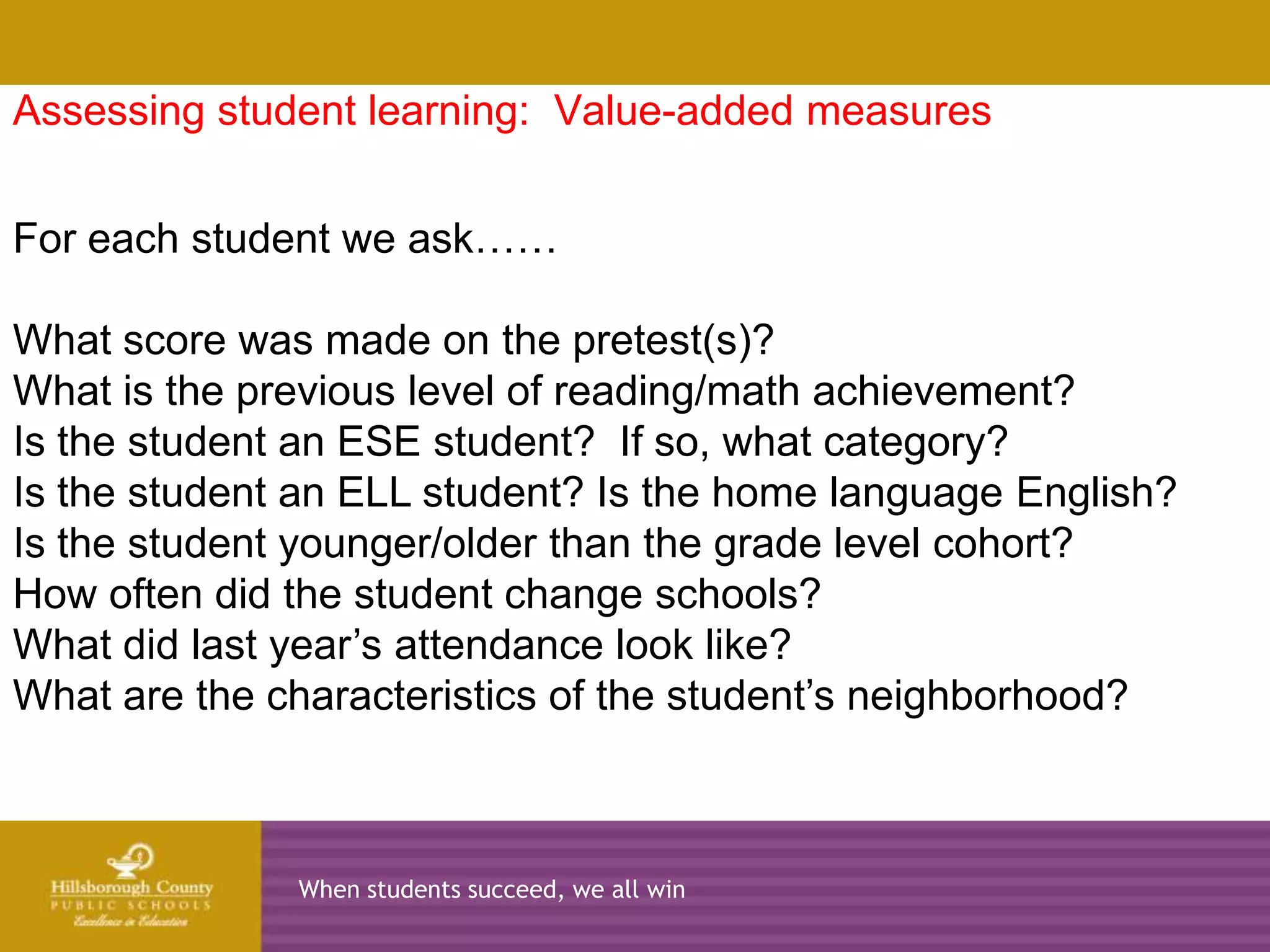 Assessing student learning: Value-added measures


For each student we ask……
      2010-2011            2011-2012              2012-2013   2013-2014
What score was made on the pretest(s)?
What is the previous level of reading/math achievement?
Is the student an ESE student? If so, what category?
Is the student an ELL student? Is the home language English?
Is the student younger/older than the grade level cohort?
How often did the student change schools?
What did last year’s attendance look like?
What are the characteristics of the student’s neighborhood?



                  When students succeed, we all win
 
