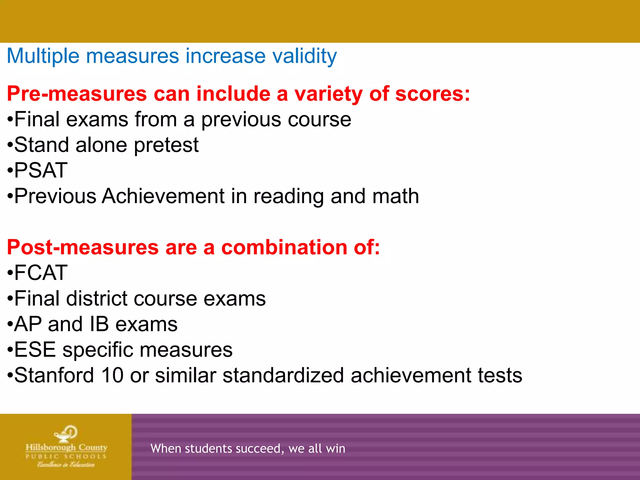Multiple measures increase validity
Pre-measures can include a variety of scores:
•Final exams from a previous course
•Stand2010-2011
        alone pretest 2011-2012   2012-2013        2013-2014
•PSAT
•Previous Achievement in reading and math

Post-measures are a combination of:
•FCAT
•Final district course exams
•AP and IB exams
•ESE specific measures
•Stanford 10 or similar standardized achievement tests


               When students succeed, we all win
 