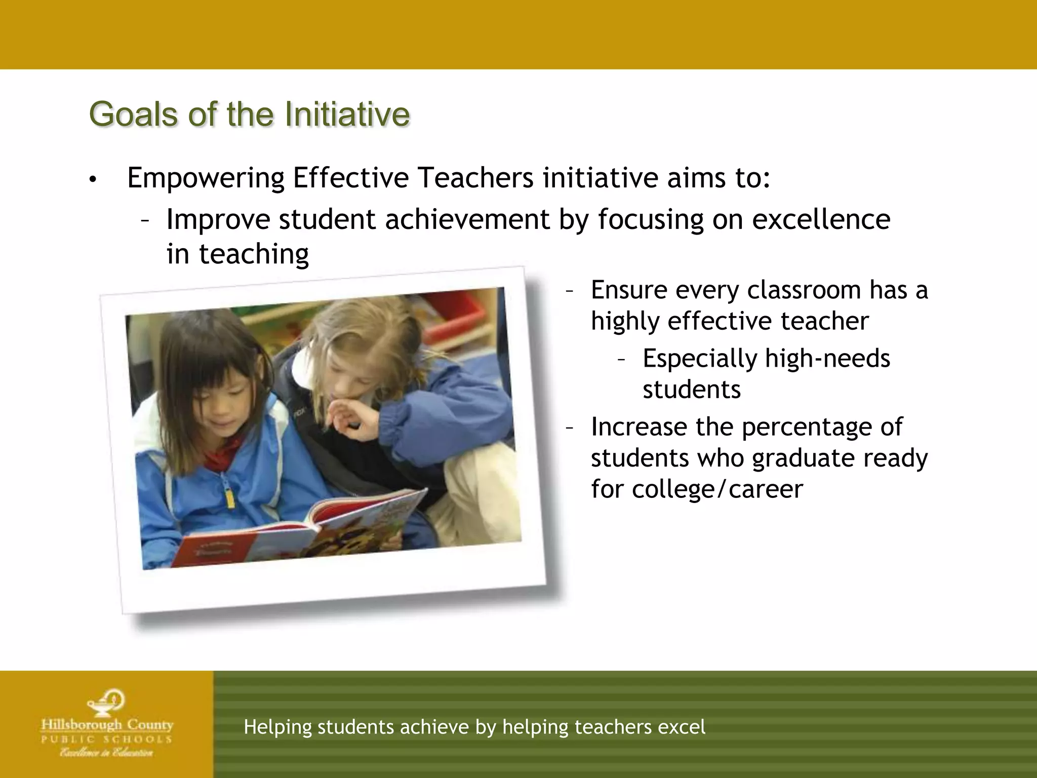 Goals of the Initiative
•   Empowering Effective Teachers initiative aims to:
     – Improve student achievement by focusing on excellence
       in teaching
                                              – Ensure every classroom has a
                                                highly effective teacher
                                                  – Especially high-needs
                                                     students
                                              – Increase the percentage of
                                                students who graduate ready
                                                for college/career




            Helping students achieve by helping teachers excel
 