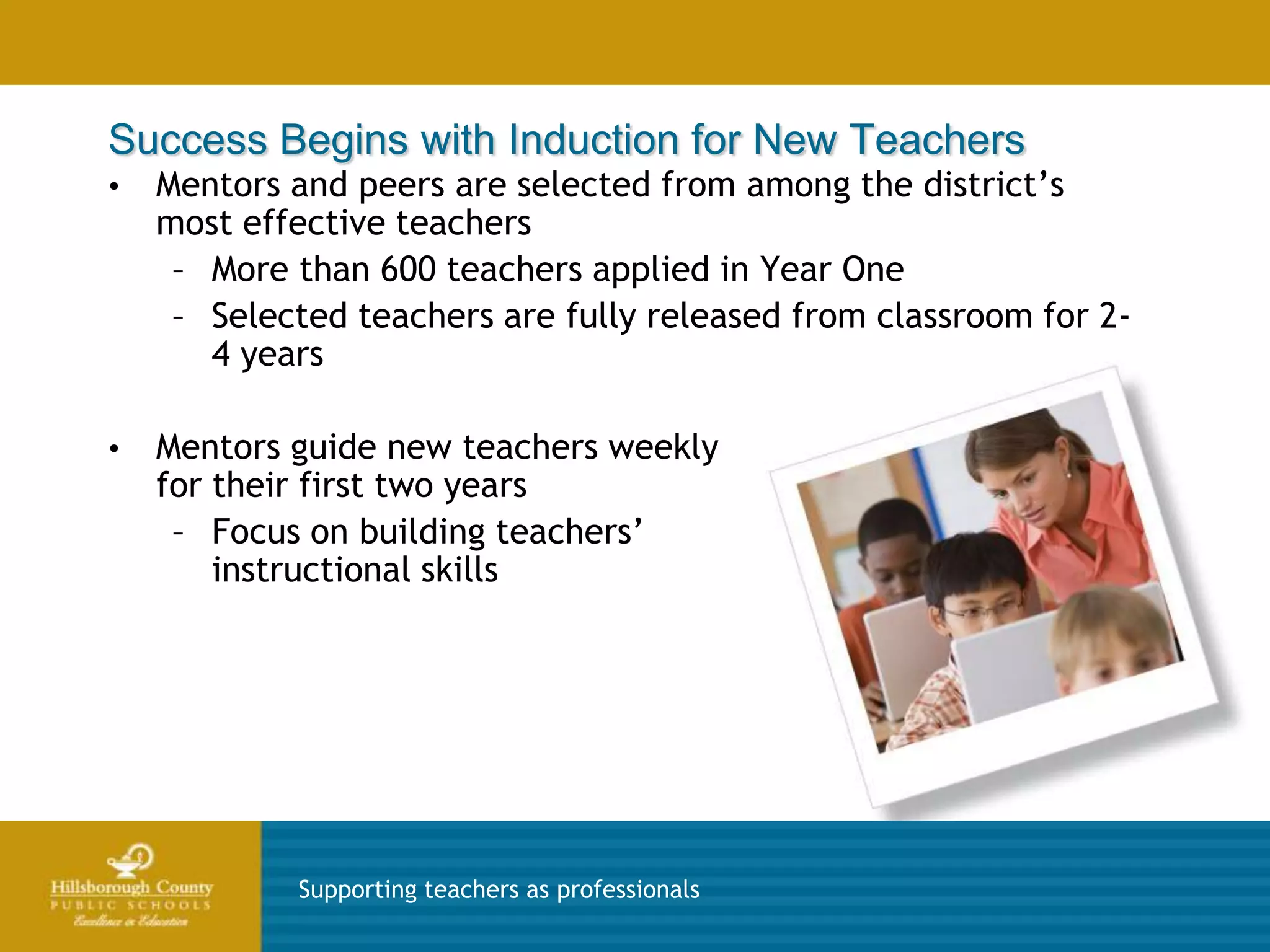 Success Begins with Induction for New Teachers
•   Mentors and peers are selected from among the district’s
    most effective teachers
     – More than 600 teachers applied in Year One
     – Selected teachers are fully released from classroom for 2-
       4 years

•   Mentors guide new teachers weekly
    for their first two years
     – Focus on building teachers’
        instructional skills




            Supporting teachers as professionals
 
