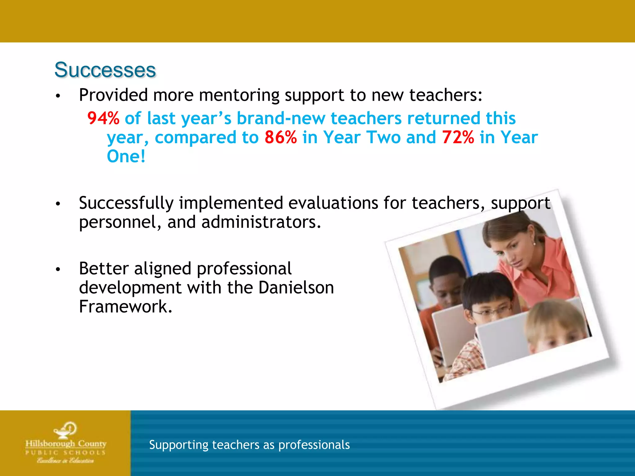 Successes
•   Provided more mentoring support to new teachers:
     94% of last year’s brand-new teachers returned this
       year, compared to 86% in Year Two and 72% in Year
       One!

•   Successfully implemented evaluations for teachers, support
    personnel, and administrators.

•   Better aligned professional
    development with the Danielson
    Framework.




            Supporting teachers as professionals
 