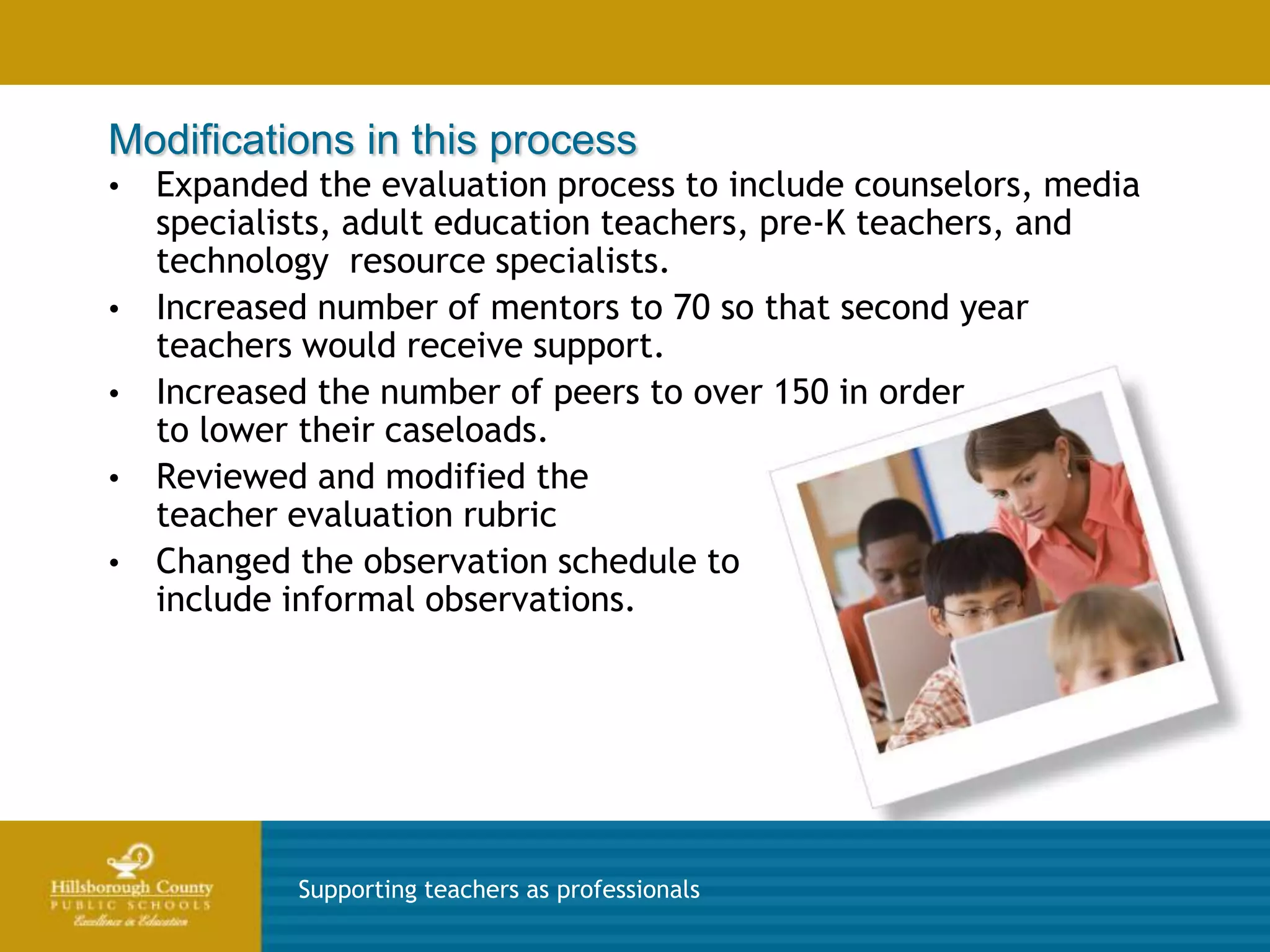 Modifications in this process
•   Expanded the evaluation process to include counselors, media
    specialists, adult education teachers, pre-K teachers, and
    technology resource specialists.
•   Increased number of mentors to 70 so that second year
    teachers would receive support.
•   Increased the number of peers to over 150 in order
    to lower their caseloads.
•   Reviewed and modified the
    teacher evaluation rubric
•   Changed the observation schedule to
    include informal observations.




            Supporting teachers as professionals
 