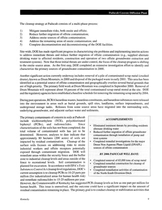 Paducah Gaseous Diffusion Plant

The cleanup strategy at Paducah consists of a multi-phase process:
1)
2)
3)
4)
5)

Mitigate immediate risks, both onsite and offsite;
Reduce further migration of offsite contamination;
Address onsite sources of offsite contamination;
Address the remaining areas of onsite contamination; and
Complete decontamination and decommissioning of the DOE facilities.

Site-wide, DOE has made significant progress in characterizing site problems and implementing interim actions
to address immediate threats and reduce further migration of offsite contamination (e.g., supplied alternate
drinking water to affected residents, construction and operation of two offsite groundwater extraction and
treatment systems). Now that those initial threats are under control, the focus of the cleanup program is shifting
to the onsite source areas. As the first step, DOE completed an extensive investigation effort to identify and
characterize the primary sources of groundwater contamination in 2000.
Another significant action currently underway includes removal of a pile of contaminated scrap metal (crushed
drums), known as Drum Mountain, in 2000 and disposal of the packaged waste in early 2001. This area has been
identified as a potential source of offsite contamination and geographically overlies several burial grounds that
are of high priority. The primary field work at Drum Mountain was completed in September 2000. Removal of
Drum Mountain will represent about 10 percent of the total contaminated scrap metal stored at the site. DOE
and the regulatory agencies have established a baseline schedule for removing the remaining scrap metal by 2004.
During past operations, RCRA hazardous wastes, hazardous constituents, and hazardous substances were released
into the environment in areas such as burial grounds, spill sites, landfarms, surface impoundments, and
underground storage tanks. Releases from some source areas have migrated into the surrounding soils,
underlying groundwater, and adjacent surface water and sediments.
The primary contaminants of concern in soils at Paducah
ACCOMPLISHMENTS
include trichloroethylene (TCE), polychlorinated
biphenyl (PCBs), and radionuclides.
Since
• Eliminated imminent threats by providing residents
characterization of the soils has not been completed, the
alternate drinking water
total volume of contaminated soils has yet to be
• Reduced further migration of offsite groundwater
determined. However, analyses to date indicate that
contamination through installation of pump and
approximately 80 hectares (200 acres) of soils are
treat systems
• Completed remedial investigations for the major
impacted by residual contamination. Cleanup of the
Dense Non-Aqueous Phase Liquid (DNAPL)
surface soils focuses on addressing risks to onsite
sources of offsite contamination
industrial workers and offsite receptors potentially
exposed through contaminant migration. DOE will
BY 2006 PADUCAH WILL HAVE:
remediate areas within the security fence and the buffer
zone to industrial cleanup levels and areas outside of the
• Completed removal of 65,000 tons of scrap metal
fence to recreational levels. Soil contamination is
• Completed remedial construction for cleanup of
planned for excavation. In accordance with EPA's Toxic
groundwater sources
Substances Control Act cleanup level regulations, DOE's
• Completed remediation activities of contamination
current assumption is to cleanup PCBs to 10-25 parts per
of the North-South Diversion Ditch
million (for industrialized areas for human health risk)
and remediate radionuclides to 15-25 millirem per year.
However, the Commonwealth of Kentucky has suggested PCB cleanup levels as low as one part per million for
human health. This issue is unresolved, and the outcome could have a significant impact on the amount of
residual contamination remaining in place. The primary goal is to conduct cleanup or stabilization activities that

Kentucky

9

 