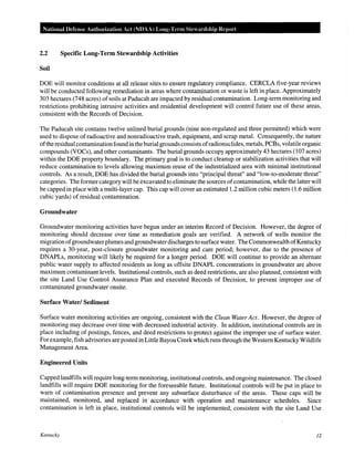 National Defense Authodzation Act (NDAA) Long-Term Steardship Report

2.2

Specific Long-Term Stewardship Activities

Soil
DOE will monitor conditions at all release sites to ensure regulatory compliance. CERCLA five-year reviews
will be conducted following remediation in areas where contamination or waste is left in place. Approximately
303 hectares (7 48 acres) of soils at Paducah are impacted by residual contamination. Long-term monitoring and
restrictions prohibiting intrusive activities and residential development will control future use of these areas,
consistent with the Records of Decision.
The Paducah site contains twelve unlined burial grounds (nine non-regulated and three permitted) which were
used to dispose of radioactive and nonradioactive trash, equipment, and scrap metal. Consequently, the nature
of the residual contamination found in the burial grounds consists of radionuclides, metals, PCBs, volatile organic
compounds (VOCs), and other contaminants. The burial grounds occupy approximately 43 hectares (107 acres)
within the DOE property boundary. The primary goal is to conduct cleanup or stabilization activities that will
reduce contamination to levels allowing maximum reuse of the industrialized area with minimal institutional
controls. As a result, DOE has divided the burial grounds into "principal threat" and "low-to-moderate threat"
categories. The former category will be excavated to eliminate the sources of contamination, while the latter will
be capped in place with a multi-layer cap. This cap will cover an estimated 1.2 million cubic meters (1.6 million
cubic yards) of residual contamination.

Groundwater
Groundwater monitoring activities have begun under an interim Record of Decision. However, the degree of
monitoring should decrease over time as remediation goals are verified. A network of wells monitor the
migration of groundwater plumes and groundwater discharges to surface water. The Commonwealth of Kentucky
requires a 30-year, post-closure groundwater monitoring and care period; however, due to the presence of
DNAPLs, monitoring will likely be required for a longer period. DOE will continue to provide an alternate
public water supply to affected residents as long as offsite DNAPL concentrations in groundwater are above
maximum contaminant levels. Institutional controls, such as deed restrictions, are also planned, consistent with
the site Land Use Control Assurance Plan and executed Records of Decision, to prevent improper use of
contaminated groundwater onsite.

Surface Water/ Sediment
Surface water monitoring activities are ongoing, consistent with the Clean Water Act. However, the degree of
monitoring may decrease over time with decreased industrial activity. In addition, institutional controls are in
place including of postings, fences, and deed restrictions to protect against the improper use of surface water.
For example, fish advisories are posted in Little Bayou Creek which runs through the Western Kentucky Wildlife
Management Area.

Engineered Units
Capped landfills will require long-term monitoring, institutional controls, and ongoing maintenance. The closed
landfills will require DOE monitoring for the foreseeable future. Institutional controls will be put in place to
warn of contamination presence and prevent any subsurface disturbance of the areas. These caps will be
maintained, monitored, and replaced in accordance with operation and maintenance schedules. Since
contamination is left in place, institutional controls will be implemented, consistent with the site Land Use

Kentucky

12

 