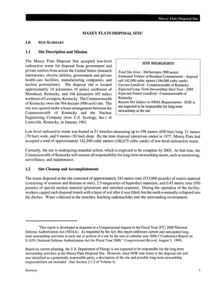 Maxey Flats Disposal Site

MAXEY FLATS DISPOSAL SITE'
1.0

SITE SUMMARY

1.1

Site Description and Mission

The Maxey Flats Disposal Site accepted low-level
radioactive waste for disposal from government and
private entities from across the United States (research
laboratories, electric utilities, government and private
health-care facilities, manufacturing companies, and
nuclear powerplants). The disposal site is located
approximately 14 kilometers (9 miles) northwest of
Morehead, Kentucky, and 104 kilometers (65 miles)
northeast of Lexington, Kentucky. The Commonwealth
of Kentucky owns the 364-hectare (900-acre) site. The
site was opened under a lease arrangement between the
Commonwealth of Kentucky and the Nuclear
Engineering Company (now U.S. Ecology, Inc.) of
Louisville, Kentucky, in January 1963.

SITE HIGHliGHTS
Total Site Area- 364 hectares (900 acres)
Estimated Volume of Residual Contaminants- disposal

cell142,000 cubic meters (186,000 cubic yards)
Current Landlord - Commonwealth of Kentucky
Expected Long-Term Stewardship Start Year- 2003
Expected Future Landlord - Commonwealth of
Kentucky
Reason Not Subject to NDAA Requirements -DOE is
not expected to be responsible for long-term
stewardship at the site

Low-level radioactive waste was buried in 51 trenches measuring up to 198 meters (650 feet) long, 21 meters
(70 feet) wide, and 9 meters (30 feet) deep. By the time disposal operations ended in 1977, Maxey Flats had
accepted a total of approximately 142,500 cubic meters (186,675 cubic yards) of low-level radioactive waste.
Currently, the site is undergoing remedial action, which is expected to be complete by 2003. At that time, the
Commonwealth of Kentucky will assume all responsibility for long-term stewardship needs, such as monitoring,
surveillance, and maintenance.

1.2

Site Cleanup and Accomplishments

The waste disposed at the site consisted of approximately 242 metric tons (533,000 pounds) of source material
(consisting of uranium and thorium or ores), 2.5 megacuries of byproduct materials, and 0.43 metric tons (950
pounds) of special nuclear material (plutonium and enriched uranium). During the operation of the facility,
workers capped each disposal trench with a layer of soil after it was filled, but the earth eventually collapsed into
the ditches. Water collected in the trenches, leaching radionuclides into the surrounding environment.

1

This report is developed in response to a Congressional request in the Fiscal Year (FY) 2000 National
Defense Authorization Act (NDAA). As requested by the Act, this report addresses current and anticipated longterm stewardship activities at each site or portion of a site by the end of calendar year 2006 ("Conference Report on
S.1059, National Defense Authorization Act for Fiscal Year 2000," Congressional Record, August 5, 1999).
Based on current planning, the U.S. Department of Energy is not expected to be responsible for the long-term
stewardship activities at the Maxey Flats Disposal Site. However, since DOE sent waste to the disposal site and
was identified as a potentially responsible party, a description of the site and possible long-term stewardship
responsibilities are included. (See Section 2.1.2 of Volume 1).
Kentucky

3

 