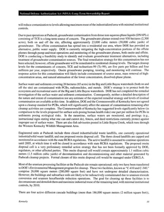 National Defense Authm·ization Act (NDAA) Long-Term Stewardship Report
will reduce contamination to levels allowing maximumreuse ofthe industrialized area with minimal institutional
controls.
Due to past operations at Paducah, groundwatercontaminationfrom dense non-aqueous phase liquids (DNAPLs)
consisting of TCE is a long-term source of concern. The groundwater plumes extend over 930 hectares (2,300
acres), both on and off the site, affecting approximately 23,000 cubic meters (30,000 cubic yards) of
groundwater. The offsite contamination has spread into a residential use area, where DOE has provided an
alternative, public water supply. DOE is currently mitigating the high-concentration portions of the offsite
plumes through pump-and-treat operations and monitoring of the groundwater plumes, both onsite and offsite.
DOE is conducting a feasibility study to identify and evaluate groundwater treatment alternatives, including
treatment of groundwater contamination sources. The final remediation strategy for this contamination has not
been selected; however, offsite groundwater will be remediated to residential cleanup levels. The target cleanup
levels for the contaminants of concern, TCE and technetium-99 (Tc-99), are five parts per billion and four
millirem per year, respectively. Onsite groundwater pumping, treating, and monitoring will continue. The
response action for this contamination will likely include containment of source areas, mass removal of high-
concentration areas, and natural attenuation of the lower concentration, dissolved-phase plume.
Surface water and sediments covering 26 hectares (65 acres) in the Big and Little Bayou watersheds (both on and
off the site) are contaminated with PCBs, radionuclides, and metals. DOE's strategy is to protect both the
ecosystem and recreational users of the Big and Little Bayou watersheds. DOE has not completed the remedial
investigation of the surface water and sediment contamination. Consequently, neither a detailed description of
the nature and extent of contamination nor any estimate of the expected remedial strategy and levels of residual
contamination are available at this time. In addition, DOE and the Commonwealth of Kentucky have not agreed
upon a cleanup standard for PCBs, which will significantly affect the amount of contamination remaining after
cleanup activities are complete. The Commonwealth of Kentucky has suggested levels significantly below (in
comparison to the levels proposed for surface soils posing human health risks) one part per million for PCBs in
sediments posing ecological risks. In the meantime, surface waters are monitored, and postings (e.g.,
instructional signs stating what one can and cannot do), fences, and deed restrictions currently protect against
improper use of surface water. There are also fish advisories posted in Little Bayou Creek, which runs through
the Western Kentucky Wildlife Management Area.
Engineered units at Paducah include three closed industrial/solid waste landfills, one currently operational
industrial/solid waste landfill, and one proposed onsite disposal cell. The three closed landfills are capped and
monitored in accordance with the state RCRA regulations. The active landfill is assumed to continue operations
until 2005, at which time it will be closed in accordance with state RCRA regulations. The proposed onsite
disposal cell is a very preliminary remedial action strategy that has not been formally approved by DOE,
regulators, or other affected parties. This onsite disposal cell would contain approximately 1.1 million cubic
meters (1.5 million cubic yards) of decontamination and decommissioning and other material generated by
Paducah cleanup projects. Formal closure of this onsite disposal cell would be managed under CERCLA.
Most of the uranium processing facilities at the Paducah site remain operational; only two have been transferred
to DOE's Environmental Management programfor cleanup. These two facilities, known as "C-410 and C-340,"
comprise 26,000 square meters (280,000 square feet) and have not undergone detailed characterization.
However, the buildings and subsurface soils are likely to be radioactively contaminated due to uranium trioxide
conversion and uranium hexafluoride reduction operations. The goal for cleaning up these facilities is to
decontaminate and demolish themand maximize industrialreuse ofthe remaining land, with minimal institutional
controls, by 2010.
There are four active diffusion cascade buildings (more than 186,000 square meters (2 million square feet)),
Kentucky 10
 