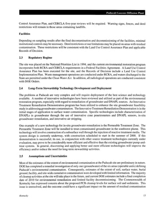 Paducah Gaseous Diffusion Plant
Control Assurance Plan, and CERCLA five-year reviews will be required. Warning signs, fences, and deed
restrictions will remain in those areas containing landfills.
Facilities
Depending on sampling results after the final decontamination and decommissioning of the facilities, minimal
institutional controls may be necessary. Deed restrictions or use limitations may be placed on areas with residual
contamination. These restrictions will be consistent with the Land Use Control Assurance Plan and applicable
Records of Decision.
2.3 Regulatory Regime
The site was placed on the National Priorities List in 1994, and the current environmental restoration program
incorporates both RCRA and CERCLA requirements in a Federal Facilities Agreement. A Land Use Control
Assurance Plan has been executed for the site, and the Records of Decision include a Land Use Control
Implementation Plan. Waste management operations are conducted under RCRA, and waters discharged to the
State are permitted under the Clean Water Act. In addition, all radiological operations are conducted consistent
with DOE Orders.
2.4 Long-Term Stewardship Technology Development and Deployment
The problems at Paducah are very complex and will require deployment of the best science and technology
available. A number of innovative technologies have been reviewed and utilized as part of the environmental
restoration program, especially with regard to remediation of groundwater and DNAPL sources. An Innovative
Treatment Remediation Demonstration program has been utilized to enhance the site groundwater feasibility
study in addressing groundwater contamination. The Innovative Treatment Remediation Demonstration is in the
initial stages of application to surface water contamination. Specific technologies include characterization of
DNAPLs in groundwater through the use of innovative cone penetrometers and DNAPL sensors, in-situ
groundwater remediation, and innovative air stripping.
One example of a new technology for in-situ groundwater remediation is the Permeable Treatment Zone. The
Permeable Treatment Zone will be installed to treat contaminated groundwater in the southwest plume. This
technology will involve construction of a subsurface wall through the injection ofreactive treatment media. The
system design is currently underway, with construction scheduled to start in the summer of 2000. If this
demonstration is successful, its use, in conjunction with other source treatment technologies currently under
evaluation, may prove to be considerably more efficient and effective than the existing groundwater pump-and-
treat systems. In general, discovering and applying better and more efficient technologies will improve the
efficiency and/or reduce the need for long-term stewardship activities.
2.5 Assumptions and Uncertainties
Most ofthe estimates ofthe extent ofenvironmental contamination at the Paducah site are preliminary in nature.
DOE has completed a remedial investigation ofonly one (groundwater) ofthe six areas (operable units) defining
Paducah's environmental contamination. Consequently, estimates of the extent of soil, surface water, burial
ground, facility, and site-wide cumulative contamination were developed with limited information. The majority
ofcleanup activities at the site will take place in the future, and current DOE estimates include a final completion
date of 2010 for environmental remediation and limited facility decommissioning. The Commonwealth of
Kentucky has expressed concern about the proposed PCB cleanup levels for surface soil and sediments. This
issue is unresolved, and the outcome could have a significant impact on the amount of residual contamination
Kentucky 13
 