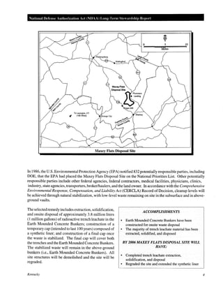 National Defense Authorization Act (NDAA) Long-Term Ste ardship Report
0 5 10
Miles
Maxey Flats Disposal Site
In 1986, the U.S. Environmental Protection Agency (EPA) notified 832 potentially responsible parties, including
DOE, that the EPA had placed the Maxey Flats Disposal Site on the National Priorities List. Other potentially
responsible parties include other federal agencies, federal contractors, medical facilities, physicians, clinics,
industry, state agencies, transporters, broker/haulers, and the land owner. In accordance with the Comprehensive
Environmental Response, Compensation, and Liability Act (CERCLA) Record ofDecision, cleanup levels will
be achieved through natural stabilization, with low-level waste remaining on site in the subsurface and in above-
ground vaults.
The selectedremedy includes extraction, solidification,
and onsite disposal of approximately 3.8 million liters
(1million gallons) ofradioactive trench leachate in the
Earth Mounded Concrete Bunkers; construction of a
temporary cap (intended to last 100 years) composed of
a synthetic liner; and construction of a final cap once
the waste is stabilized. The final cap will cover both
the trenches and the Earth Mounded Concrete Bunkers.
The stabilized waste will remain in the above-ground
bunkers (i.e., Earth Mounded Concrete Bunkers). All
site structures will be demolished and the site will be
regraded.
Kentucky
ACCOMPLISHMENTS
• Earth Mounded Concrete Bunkers have been
constructed for onsite waste disposal
• The majority of trench leachate material has been
extracted, solidified, and disposed
BY2006 MAXEY FLATS DISPOSAL SITE WILL
HAVE:
• Completed trench leachate extraction,
solidification, and disposal
• Regraded the site and extended the synthetic liner
4
 