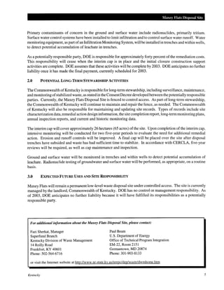 Maxey Flats Disposal Site
Primary contaminants of concern in the ground and surface water include radionuclides, primarily tritium.
Surface water control systems have been installed to limit infiltration and to control surface water runoff. Water
monitoring equipment, as part ofan Infiltration Monitoring System, will be installed in trenches and within wells,
to detect potential accumulation of leachate in trenches.
As a potentially responsible party, DOE is responsible for approximately forty percent of the remediation costs.
This responsibility will cease when the interim cap is in place and the initial closure construction support
activities are complete. DOE assumes that these activities will be complete by 2003. DOE anticipates no further
liability once it has made the final payment, currently scheduled for 2003.
2.0 POTENTIAL LONG-TERM STEWARDSHIP ACTIVITIES
The Commonwealth ofKentucky is responsible for long-term stewardship, including surveillance, maintenance,
and monitoring ofstabilized waste, as statedin the ConsentDecree developed between the potentiallyresponsible
parties. Currently, the Maxey Flats Disposal Site is fenced to control access. As part of long-term stewardship,
the Commonwealth of Kentucky will continue to maintain and repair the fence, as needed. The Commonwealth
of Kentucky will also be responsible for maintaining and updating site records. Types of records include site
characterization data, remedial action design information, the site completion report, long-term monitoring plans,
annual inspection reports, and current and historic monitoring data.
The interim cap will cover approximately 26 hectares (65 acres) of the site. Upon completion of the interim cap,
intensive monitoring will be conducted for two five-year periods to evaluate the need for additional remedial
action. Erosion and runoff controls will be improved. A final cap will be placed over the site after disposal
trenches have subsided and waste has had sufficient time to stabilize. In accordance with CERCLA, five-year
reviews will be required, as well as cap maintenance and inspection.
Ground and surface water will be monitored in trenches and within wells to detect potential accumulation of
leachate. Radionuclide testing of groundwater and surface water will be performed, as appropriate, on a routine
basis.
3.0 EXPECTED FUTURE USES AND SITE RESPONSIBILITY
Maxey Flats will remain a permanent low-level waste disposal site under controlled access. The site is currently
managed by the landlord, Commonwealth of Kentucky. DOE has no control or management responsibility. As
of 2003, DOE anticipates no further liability because it will have fulfilled its responsibilities as a potentially
responsible party.
For additional information about the Maxey Flats Disposal Site, please contact:
Fazi Sherkat, Manager
Superfund Branch
Kentucky Division of Waste Management
14 Reilly Road
Frankfort, KY 40601
Phone: 502-564-6716
Paul Beam
U.S. Department of Energy
Office of Technical Program Integration
EM-22, Room 2151
Germantown, MD 20874
Phone: 301-903-8133
or visit the Internet website at http://www.nr.state.ky.us/nrepc/dep/waste/dwmhome.htm
Kentucky 5
 