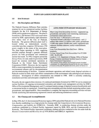 Paducah Gaseous Diffusion Plant
PADUCAH GASEOUS DIFFUSION PLANT
1.0 SITE SUMMARY
1.1 Site Description and Mission
The Paducah Gaseous Diffusion Plant enriches
uranium for use in commercial nuclear facilities
(formerly for the U.S. Department of Energy
(DOE) and its predecessor agencies). The plant is
located on a 1,385-hectare (3,423-acre) reservation
owned by DOE, approximately eight kilometers
(five miles) west of the City of Paducah,
Kentucky. The gaseous diffusion plant itself is
located within an industrialized, security-
controlled area that comprises 304 hectares (750
acres), roughly in the center of the reservation.
The plant began operating in 1952, supplying
enriched uranium through a gaseous diffusion
process for both government and commercial
nuclear fuel needs. In 1992, Congress passed the
Energy Policy Act and, under its provisions, DOE
leased the uranium enrichment operations at
Paducah to the United States Enrichment
Corporation (USEC). However, the Act required
DOE to retain responsibility for remedial action of
environmental releases and for decontamination
WNG-TERM STEWARDSHIP HIGHLIGHTS
Major Long-Term Stewardship Activities- engineered cap,
groundwater, and surface water monitoring; maintenance;
institutional control enforcement
Total Site Area- 1,385 hectares (3,423 acres)
*Estimated Volume ofResidual Contaminants - soil1.2
million cubic meters (1.6 million cubic yards); groundwater
23,000 cubic meters (30,000 cubic yards); engineered units
unknown; facilities unknown; surface water/sediments
unknown
Long-Term Stewardship Start-End Years- 2000-in
perpetuity
Average Annual Long-Term Stewardship Cost FY 2000-
2006- $6,495,000
Landlord- U.S. Department ofEnergy, Office of Nuclear
Energy (Uranium enrichment facilities leased to United
States Enrichment Corporation)
*The estimated volume indicates only the known amounts of residual
contaminants. For certain portions discussed for this site, exact volume is
not known at this point. For specific discussions, please see Section 2.2.
and decommissioning of facilities. Uranium enrichment operations and related waste disposal activities at
Paducah resulted in both onsite and offsite contamination of the environment with radiological and chemical
substances. Investigation of offsite contamination was initiated in 1988. DOE is currently conducting
remediation activities and anticipates completion by 2010.
Presently, the site supports three missions: (1) continued enrichment ofuranium by USEC for use in commercial
nuclear facilities; (2) ongoing environmental restoration and related waste management activities by DOE's
Office ofEnvironmental Management; and (3) continued interim storage ofdepleted uranium hexaflouride until
a conversion facility is constructed. Current long-term stewardship activities include monitoring surface water,
groundwater, and capped landfills. Once remediation is complete, the long-term stewardship activities will also
include monitoring and maintaining engineered controls and enforcing institutional controls.
1.2 Site Cleanup and Accomplishments
In May 1994, the U.S. Environmental Protection Agency (EPA) placed the Paducah site on its National Priorities
List, thereby establishing it as a high priority for cleanup under the Comprehensive Environmental Response,
Compensation, and Liability Act (CERCLA). Currently, DOE is conducting cleanup activities under the
conditions established in a Federal Facility Agreement signed by DOE, EPA, and the Commonwealth of
Kentucky. The Federal Facility Agreement coordinates cleanup activities conducted at the site under both the
Resource Conservation and Recovery Act of1976 (RCRA) and CERCLA regulations.
Kentucky 7
 