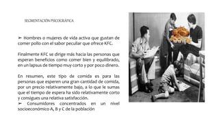 ➢ Hombres o mujeres de vida activa que gustan de
comer pollo con el sabor peculiar que ofrece KFC.
Finalmente KFC se dirige más hacia las personas que
esperan beneficios como comer bien y equilibrado,
en un lapsus de tiempo muy corto y por poco dinero.
En resumen, este tipo de comida es para las
personas que esperen una gran cantidad de comida,
por un precio relativamente bajo, a lo que le sumas
que el tiempo de espera ha sido relativamente corto
y consigues una relativa satisfacción.
➢ Consumidores concentrados en un nivel
socioeconómico A, B y C de la población
SEGMENTACIÓN PSICOGRÁFICA
 