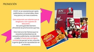 PROMOCIÓN
El KFC no se caracteriza por spots
publicitarios, ni comerciales, tiene
muy pocos y en raras ocasiones.
Este restaurant usa volantes que se
desglozan y son cupones de
descuento.
Así como grandes banners
ofreciendo las promociones que hay.
Esta marca es tan famosa que no
necesita bombardearnos de
campañas publicitarias vía televisión
o radio, lo hacen pero en ligera
cantidad ya que por se tan conocido
la gente igual va sin necesidad de ver
un anuncio.
 