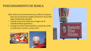  Se refiere a las herramientas que utiliza la empresa
para que las personas tengan presente la marca del
lugar establecido; ejemplo:
• Cuando la persona relaciona un lugar con el
establecimiento (paradero)
• Cuando los niños tienen hambre o ansias de comer
un pollo dicen vamos a comer a kFC.
POSICIONAMIENTO DE MARCA
 