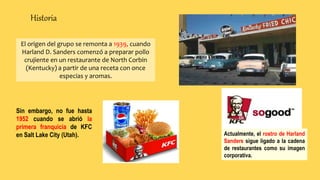 Historia
Actualmente, el rostro de Harland
Sanders sigue ligado a la cadena
de restaurantes como su imagen
corporativa.
El origen del grupo se remonta a 1939, cuando
Harland D. Sanders comenzó a preparar pollo
crujiente en un restaurante de North Corbin
(Kentucky) a partir de una receta con once
especias y aromas.
Sin embargo, no fue hasta
1952 cuando se abrió la
primera franquicia de KFC
en Salt Lake City (Utah).
 
