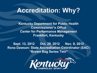 Accreditation: Why?
      Kentucky Department for Public Health
              Commissioner’s Office
       Center for Performance Management
               Frankfort, Kentucky

   Sept. 13, 2012  Oct. 29, 2012   Nov. 9, 2012
Rona Dawson: State Accreditation Coordinator (SAC)
              “Brown Bag Series Two”
 