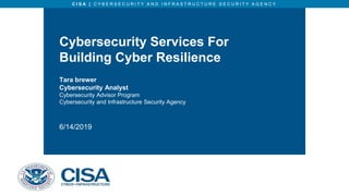 C I S A | C Y B E R S E C U R I T Y A N D I N F R A S T R U C T U R E S E C U R I T Y A G E N C Y
Cybersecurity Services For
Building Cyber Resilience
Tara brewer
Cybersecurity Analyst
Cybersecurity Advisor Program
Cybersecurity and Infrastructure Security Agency
6/14/2019
 