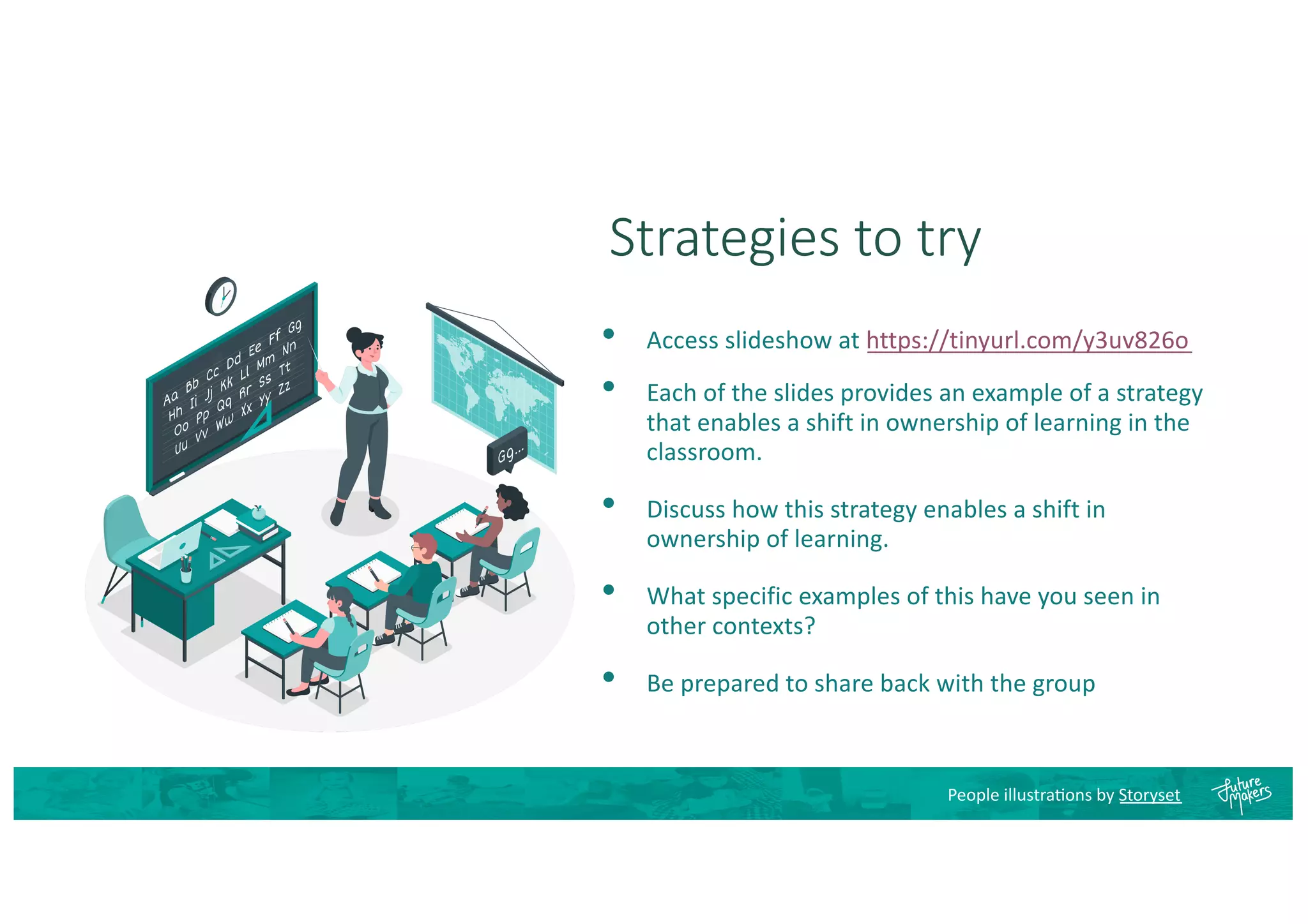 Strategies to try
• Access slideshow at https://tinyurl.com/y3uv826o
• Each of the slides provides an example of a strategy
that enables a shift in ownership of learning in the
classroom.
• Discuss how this strategy enables a shift in
ownership of learning.
• What specific examples of this have you seen in
other contexts?
• Be prepared to share back with the group
People illustra8ons by Storyset
 