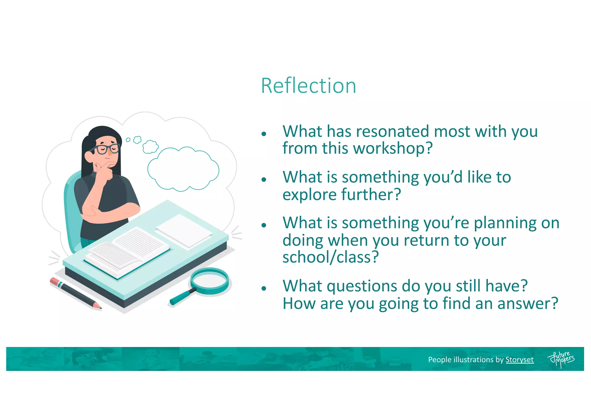 Reflection
● What has resonated most with you
from this workshop?
● What is something you’d like to
explore further?
● What is something you’re planning on
doing when you return to your
school/class?
● What questions do you still have?
How are you going to find an answer?
People illustrations by Storyset
 