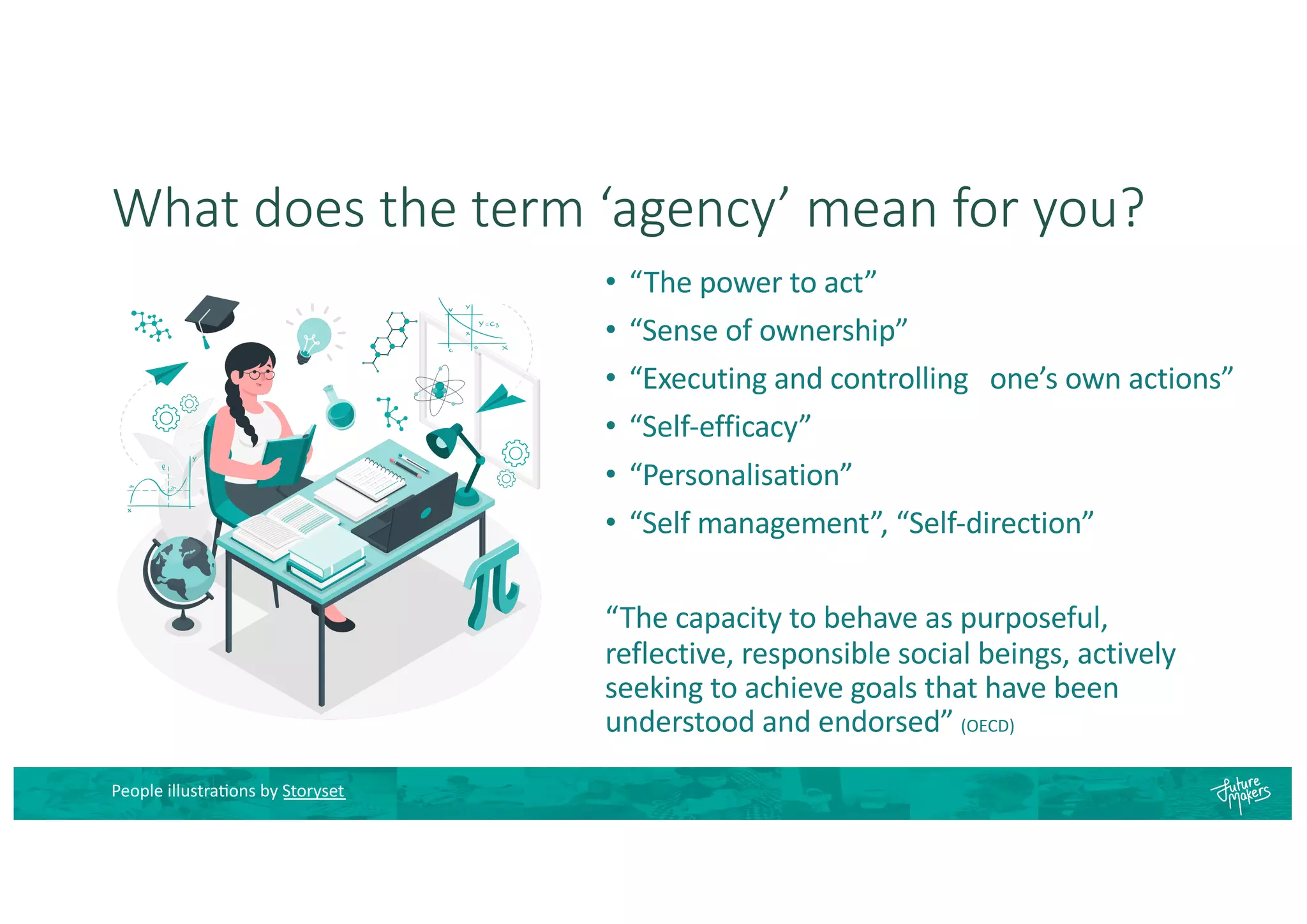 What does the term ‘agency’ mean for you?
• “The power to act”
• “Sense of ownership”
• “Executing and controlling one’s own actions”
• “Self-efficacy”
• “Personalisation”
• “Self management”, “Self-direction”
“The capacity to behave as purposeful,
reflective, responsible social beings, actively
seeking to achieve goals that have been
understood and endorsed” (OECD)
People illustra8ons by Storyset
 