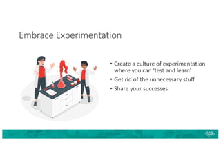 Embrace Experimentation
• Create a culture of experimentation
where you can ‘test and learn’
• Get rid of the unnecessary stuff
• Share your successes
 