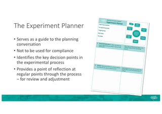 The Experiment Planner
• Serves as a guide to the planning
conversation
• Not to be used for compliance
• Identifies the key decision points in
the experimental process
• Provides a point of reflection at
regular points through the process
– for review and adjustment
 