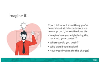 Imagine if...
Now think about something you’ve
heard about at this conference – a
new approach, innovative idea etc.
• Imagine how you might bring this
back into your context?
• Where would you begin?
• Who would you involve?
• How would you make the change?
 