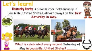 Kentucky Derby is a horse race held annually in
Louisville, United States, almost always on the first
Saturday in May.
What is celebrated every second Saturday of
May in Louisville, United States? _____
Let’s learn!
 