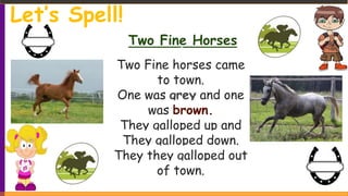 Two Fine Horses
Two Fine horses came
to town.
One was grey and one
was brown.
They galloped up and
They galloped down.
They they galloped out
of town.
Let’s Spell!
 