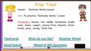 Prep Time!
Flashcards
Wheel of 305 Questions
What do you like?
Word Search
Weather Wheel
Lesson: Kentucky Derby Lesson
Aim: To practice “Kentucky Derby” Lesson
Vocabulary: hooves, tail, saddle, horseshoe, bridle,
reins, boots, cowgirl, cheese fries, biscuits, horse,
brown, grey, racing, finish line.
 