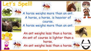 A horse weighs more than an ant.
A horse, a horse, is heavier of
course.
A horse weighs more than an ant.
An ant weighs less than a horse.
An ant of course is lighter than a
horse.
An ant weighs less than a horse.
Let’s Spell!
 