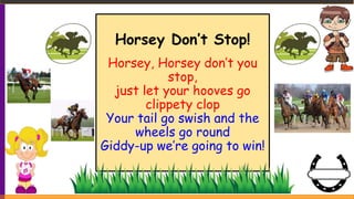 Horsey Don’t Stop!
Horsey, Horsey don’t you
stop,
just let your hooves go
clippety clop
Your tail go swish and the
wheels go round
Giddy-up we’re going to win!
 