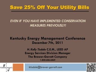 Save 25% Off Your Utility Bills

EVEN IF YOU HAVE IMPLEMENTED CONSERVATION
           MEASURES PREVIOUSLY!


Kentucky Energy Management Conference
            December 7th, 2011
         H. Kelly Tisdale C.E.M., LEED AP
       Energy Services Division Manager
         The Brewer-Garrett Company
                   1-800-686-6869


          ktisdale@brewer-garrett.com
 