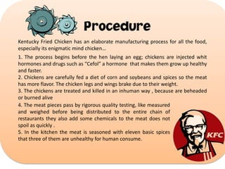 Procedure
Kentucky Fried Chicken has an elaborate manufacturing process for all the food,
especially its enigmatic mind chicken…
1. The process begins before the hen laying an egg; chickens are injected whit
hormones and drugs such as “Cefol” a hormone that makes them grow up healthy
and faster.
2. Chickens are carefully fed a diet of corn and soybeans and spices so the meat
has more flavor. The chicken legs and wings brake due to their weight.
3. The chickens are treated and killed in an inhuman way , because are beheaded
or burned alive
4. The meat pieces pass by rigorous quality testing, like measured
and weighed before being distributed to the entire chain of
restaurants they also add some chemicals to the meat does not
spoil as quickly .
5. In the kitchen the meat is seasoned with eleven basic spices
that three of them are unhealthy for human consume.

 